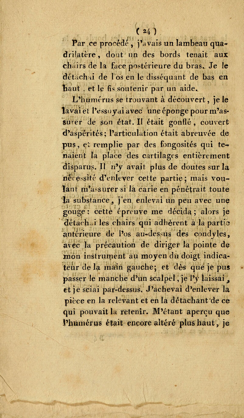 Par ce procédé , j'avais un lambeau qua- drilatère, dont lin des bords tenait aux chairs de la face postérieure du bras. Je le détachni de l'os en le disséquant de bas en ^aut , et le fis soutenir par un aide. L'humérus se trouvant à découvert, je le lavai et l'essuyai avec une éponge pour m'as- su ver de son état. Il était gonflé , couvert d'aspérités; l'articulation était abreuvée de pus, e'j remplie par des fongosités qui te- naient la place des cartilages entièrement disparus. Il n'y avait plus de doutes sur la néressîté d'enlever cette partie ; mais vou- lant m*assurersi la carie en pénétrait toute là substance,, j'en enlevai un peu avec unç gouge: cette épreuve me décida; alors je détaehui les chairs qui adhèrent à la partio antérieure de l'os au-dessus des condjles, avec la précaution de diriger la pointe de Bipn instrurneht au moyen du doigt indîca- iëiir delà main gauche; et dès que je pus passer le manche d'un scalpel, je l'y laissai , et je sciai par-dessus. J'achevai d'enlever la pièce en la relevant et en la détachant de ce qui pouvait la retenir. M'étant aperçu que l'humérus était encore altéré plus haut ^ je i*««*^''**'