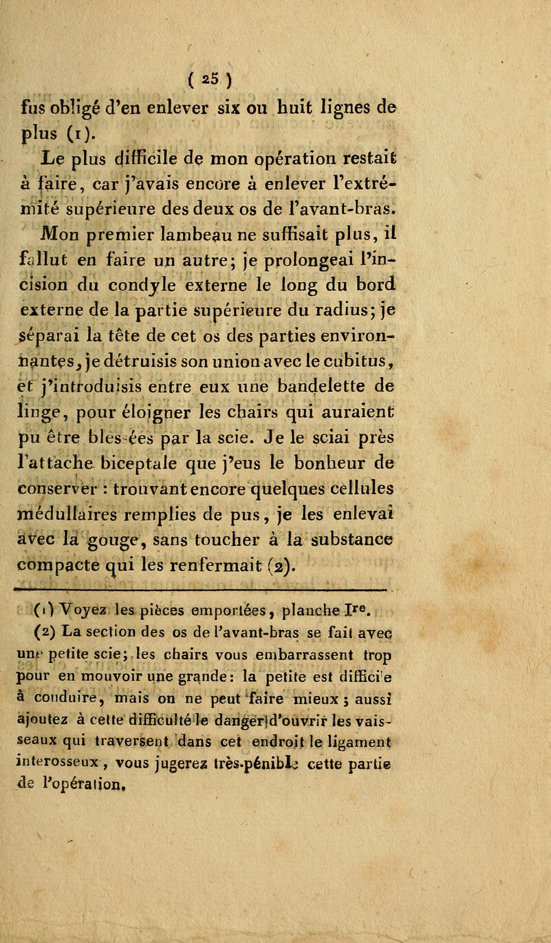 fus obligé d'en enlever six ou huit lignes de plus (i). Le plus difficile de mon opération restail; à faire, car j'avais encore à enlever l'extré- mité supérieure des deux os de l'avant-bras. Mon premier lambeau ne suffisait plus, il fallut en faire un autre; je prolongeai l'in- cision du condjle externe le long du bord externe de la partie supérieure du radius; je séparai la tête de cet os des parties environ- n^nteSj je détruisis son union avec le cubitus, èf j'introduisis entre eux une bandelette de linge, pour éloigner les chairs qui auraient pu être blés ées par la scie. Je le sciai près rattache biceptale que j'eus le bonheur de conserver : trouvant encore quelques cellules médullaires remplies de pus, je les enlevai avec la gouge, sans toucher à la substance compacte qui les renfermait (2). (1) Voyea les pièces emporlées, planche l'fs. (2) La section des os de l'avant-bras se fail avec uns petite scie; les chairs vous embarrassent trop pour en mouvoir une grande: la petite est difEci'e à conduire, mais on ne peut'faire mieux; aussi ajoutez à celte difBcuhé le dangerjd'ouvrir les vais- seaux qui traversent dans cet endroit le ligament interosseux , vous jugere? très-pénibla cette partie de Popéraiion,