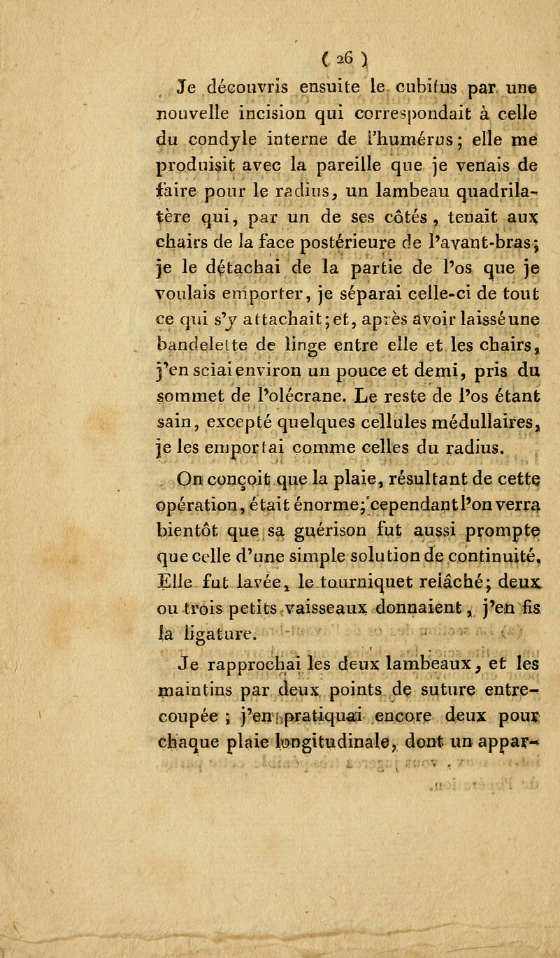 Je déeouvris ensuite le. cubifns par une nouvelle incision qui correspondait à celle du condjle interne de l'humérus; elle niè produisit avec la pareille que je venais de faire pour le radius, un lambeau quadrila- tère qui, par un de ses cotés, tenait aux chairs de la face postérieure de l'avant-bras; je le détachai de la partie de l'os que je voulais emporter, je séparai celle-ci de tout ce qui s'j attachait; et, après avoir laissé une bandelette de linge entre elle et les chairs, j'en sciai environ un pouce et demi, pris du sommet de Polécrane. Le reste de l'os étant sain, excepté quelques cellules médullaires, je les emportai comme celles du radius. On conçoit que la plaie, résultant de cette opération, était énorme;'cependant l'on verra bientôt que sa guérison fut aussi prompte que celle d'une simple solution de continuité. Elle fut lavéei letoiurniquet relâché; deu^t ou trois petits vaisseaux donnaient, j'en fis la ligature. ' >■■ ■ Je rapprochai les deux lambeaux, et les maintins par deux points de suture entre-^ coupée ; j'en!.pratiquai encore deux pouï chaque plaie longitudinale, dont un appar-*