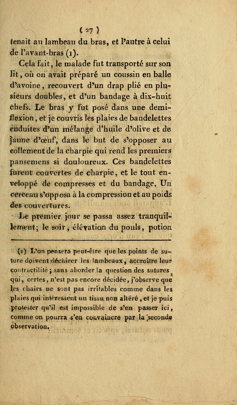 tenait au lambeau du bras, et l'autre à celui de Tavant-bras (i). Cela fait, le malade fut transporté sur son lit, où on avait préparé un coussin en balle d'avoine, recouvert d'un drap plié en plu- sieurs doubles, et d'un bandage à dix-huit chefs. Lé bras y fut posé dans une demi- flexion , et je couvris les plaies de bandelettes eiiduites d'un mélange d'huile d'olive et de Jaune d'œuf, dans If; but de s'opposer au collementde la charpie qui rend les premiers panseniens si douloureux. Ces bandelettes jurent couvertes de charpie, et le tout en- veloppé de compresses et du bandage. Un CerCeau s'opposa à la compression et au poids des couvertures. Le ptemier jour se passa assez tranquiK lemcut; le soir, éléyation du pouls, potion (i) L'on peiîsera peut-être que les points de su- ture dpi venl.déchirer les lambeaux, accroître leur çontractilité ; sans aborder la question des sutures qui, certes, n'est pas encore décidée, j'observe que les chairs ne sont pas irritables comme dans les plaies qui intéressent un tissu non altéré , et je puis protester qu'il est impossible de s'en passer ici, comme on pourra s'en coiivainçre par la [seconde observation.