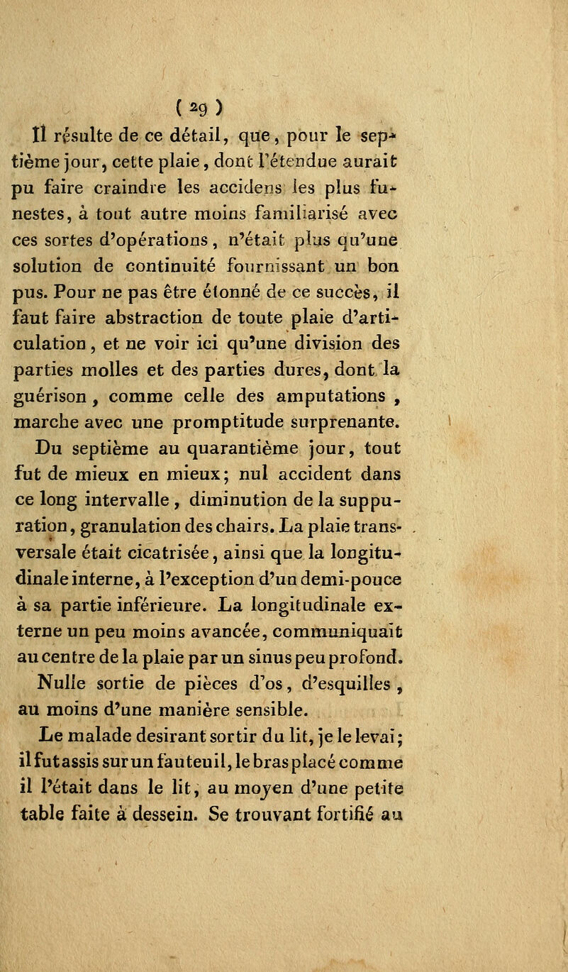 (^9) lî résulte de ce détail, que, pour le sep* tième jour, cette plaie, dont Fétendue aurait pu faire craindre les accidens les plus fu- nestes, à tout autre moins familiarisé avec ces sortes d'opérations, n'était plus qu'une solution de continuité fournissant un bon pus. Pour ne pas être étonné de ce succès, il faut faire abstraction de toute plaie d'arti- culation , et ne voir ici qu'une division des parties molles et des parties dures, dont la guérison, comme celle des amputations , marche avec une promptitude surprenante. Du septième au quarantième jour, tout fut de mieux en mieux; nul accident dans ce long intervalle , diminution de la suppu- ration , granulation des chairs. La plaie trans- . versale était cicatrisée, ainsi que la longitu* dinale interne, à l'exception d'un demi-pouce à sa partie inférieure. La longitudinale ex- terne un peu moins avancée, communiquait au centre de la plaie par un sinus peu profond. Nulle sortie de pièces d'os, d'esquilles , ail moins d'une manière sensible. Le malade désirant sortir du lit, je le levai ; ilfutassissurun fauteuil, le brasplacécorame il l'était dans le lit, au mojen d'une petite table faite à dessein. Se trouvant fortifié au