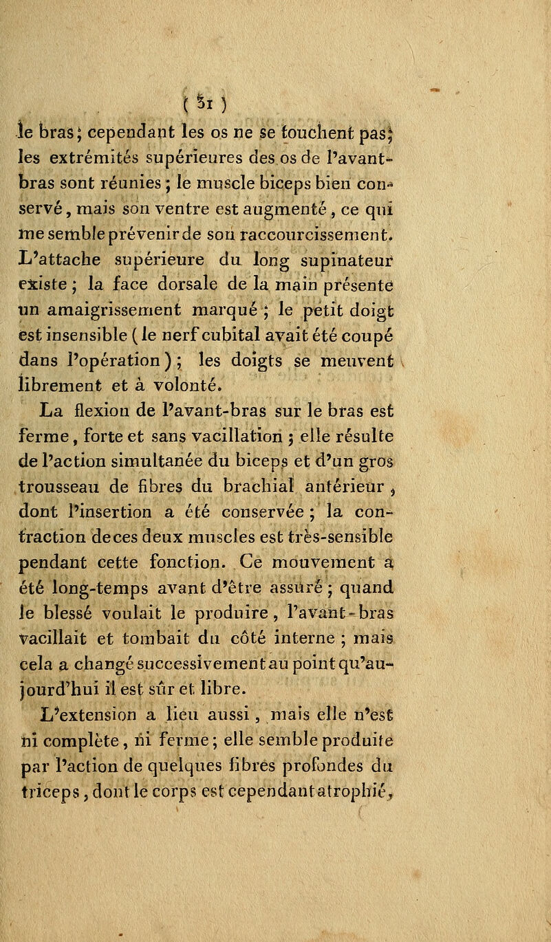 le bras^ cependant les os ne se touchent pas^ les extrémités supérieures des os de l'avant- bras sont réunies ; le muscle biceps bien con- servé , mais son ventre est augmenté , ce qui me semble prévenir de sou raccourcissement* L'attache supérieure du long supinateur existe ; la face dorsale de la main présente un amaigrissement marqué ; le petit doigt est insensible ( le nerf cubital avait été coupé dans l'opération ) ; les doigts se meuvent librement et à volonté. La flexion de l'avant-bras sur le bras est ferme, forte et sans vacillation 5 elle résulte de l'action simultanée du biceps et d'un gros trousseau de fibres du brachial antérieur j dont l'insertion a été conservée ; la con- traction de ces deux muscles est très-sensible pendant cette fonction. Ce mouvement a été long-temps avant d'être assuré ; quand le blessé voulait le produire, Pavant-bras vacillait et tombait du côté interne ; mais cela a changé successivement au point qu'au- jourd'hui il est sûr et libre. L'extension a lieu aussi, mais elle n'est ni complète, lii ferme; elle semble produite par l'action de quelques fibres profondes du triceps, dont le corps est cependantatropbié.