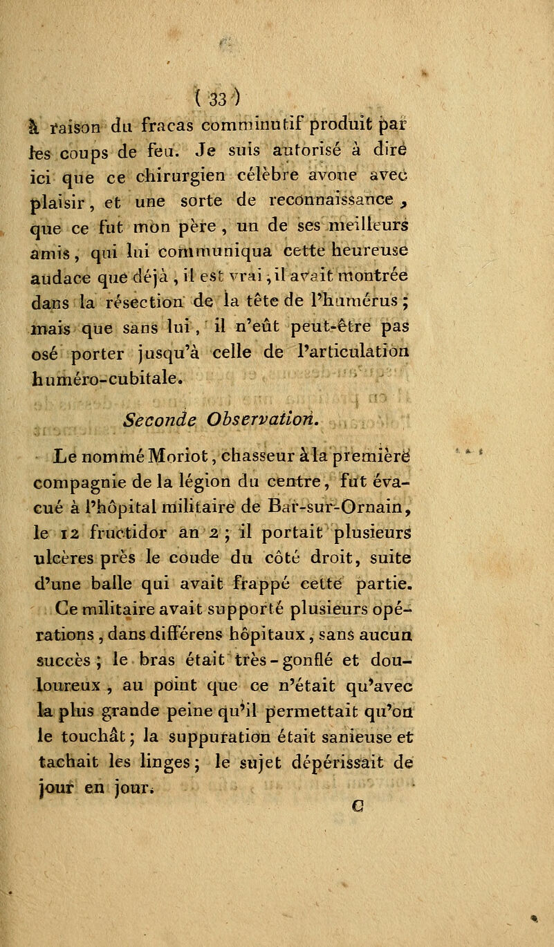 à Maison du fracas comniinutif produit par les coups de feu. Je suis autorisé à dire ici que ce chirurgien célèbre iavoue avec plaisir, et une sorte de reconnaissance, que ce fut mon père, un de ses meilleurs amis, qui lui communiqua cette heureuse audace que déjà , il est vrai ,il a^^ait montrée dans la résection de la tête de l'humérus ; iiïaïs que sans lui, il n'eût peut-être pas osé porter jusqu'à celle de l'articulation h uméro-cubitale. Seconde Observation. Lé nommé Moriot, chasseur à la première compagnie de la légion du centre, ftft éva- cué à l'hôpital militaire de Bar-sur-Ornain, le 12 fructidor an 2 ; il portait plusieurs ulcères près le coude du côté droit, suite d'une balle qui avait frappé cette partie. Ce militaire avait supporté plusieurs opé- rations , dans différens hôpitaux, sans aucua succès; le bras était très-gonflé et dou- loureux , au point que ce n'était qu'avec la plus grande peine qu'il permettait qu'on le touchât ; la suppuration était sanieuse et tachait les linges; le sujet dépérissait de jouf en jour*