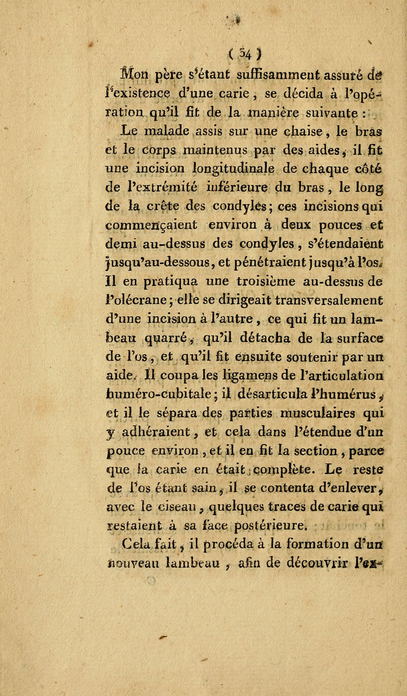 Mon père s'étant sufiSsammeut assuté de î*exîst€ncç d'une carie, se décida à l'opé- ratioa qu'il fit de la inaiiière suivante : Le malade assis sur une chaise, le bras et le corps maintenus par des aides ^ il fit une incision longitudinale de chaque côté de l'extrémité inférieure du bras, le long de la crête des condylès ; ces incisions qui commençaient environ à deux pouces et demi au-dessus des condjies, s'étendaient jusqu'au-dessous, et pénétraient jusqu'à l'os* Il en pratiqua une troisième au-dessus de l'olécrane ; elle se dirigeait transversalement d'une incision à l'autre , ce qui fit un lam- beau quarré^ qu'il détacha de la surface de l'os, et qu'il fît ensuite soutenir par uil aîdèo il coupa les ligamensde rarticulation huméro-cubitale ; il désarticula l'humérus ^ et il le sépara des patties musculaires qui j adhéraient, et cela dans l'étendue d'un pouce enF][ron , et il en fit la section , parce que la carie en étaitj complète. Le reste de Vos étant sain,,il se contenta d'enlever, avec le ciseau, quelques traces de carie quî restaient à sa face postérieure. Cela fait j il procéda à la formation d'uiï liGiiveau lambeau f Si.fîa de découvrir l'ex-