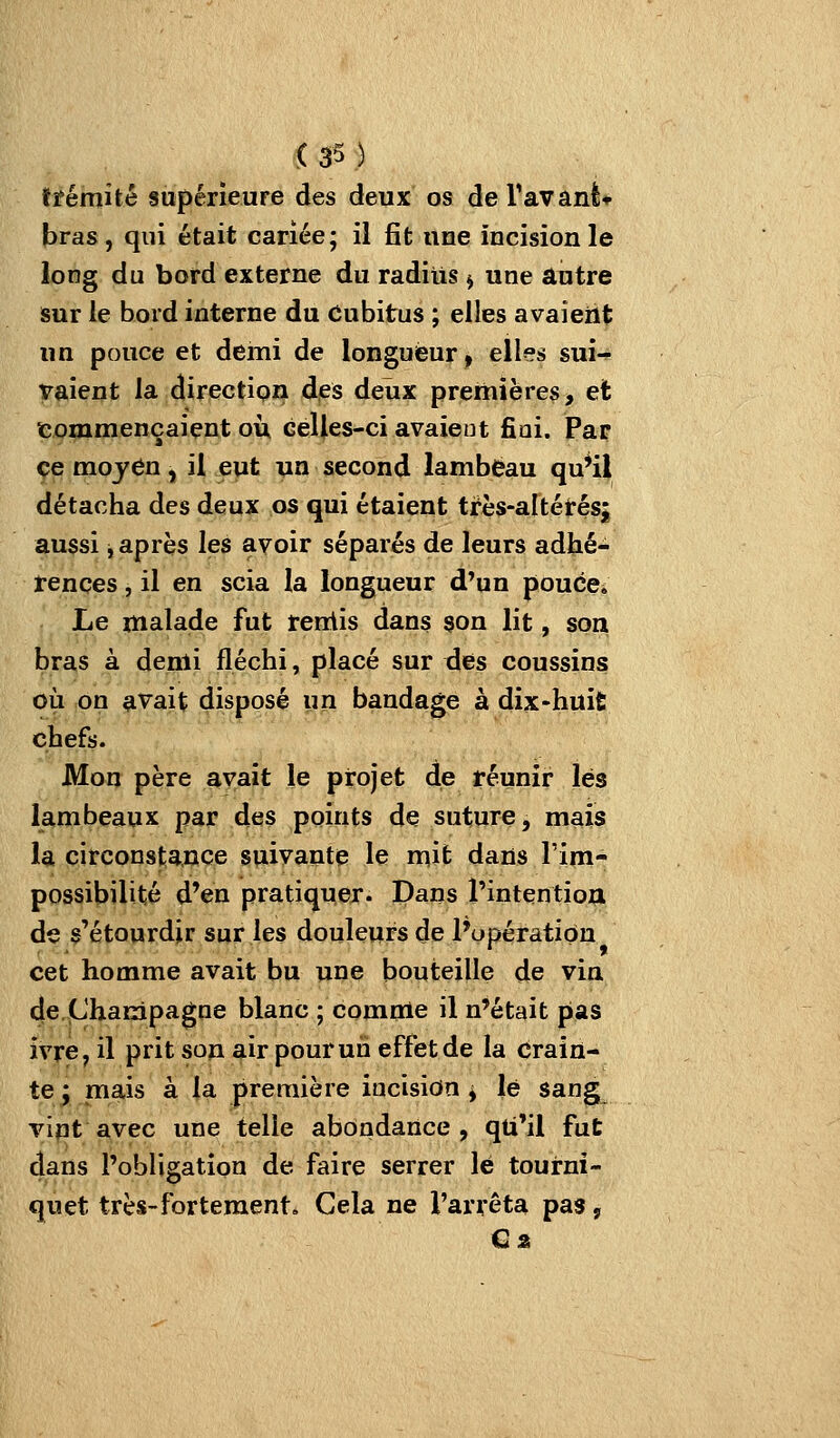 trémité supérieure des deux os deTavanè* bras, qui était cariée; il fit une incision le long du bord externe du radius ^ une autre sur le bord interne du Cubitus ; elles avaieiit un pouce et demi de longueur ^ elles sui- vaient la direction des deux premières > et commençaient où celles-ci avaient fiai. Par ce mojCn, il eut un second lambeau qu*i| détacha des deux os qui étaient très-altérésj aussi, après les avoir séparés de leurs adhé- rences , il en scia la longueur d'un pouce. Le malade fut renlis dans son lit, son bras à denli fléchi, placé sur des coussins où on avait disposé un bandage à dix-huit chefs. Mon père avait le projet de réunir lés lambeaux par des points de suture, mais la circonstance suivante le mit dans lïm- possibilité d'en pratiquer. Dans l'intentioa de s'étourdir sur les douleurs de l'opération cet homme avait bu une bouteille de via de.Champagne blanc ; comme il n'était pas ivre, il prit son air pour un effet de la Crain- te ; ma,is à la première incision ^ lé sang vint avec une telle abondance, qti'il fut dans l'obligation de faire serrer lé tourni- quet très-fortement. Cela ne l'arrêta pas, €2