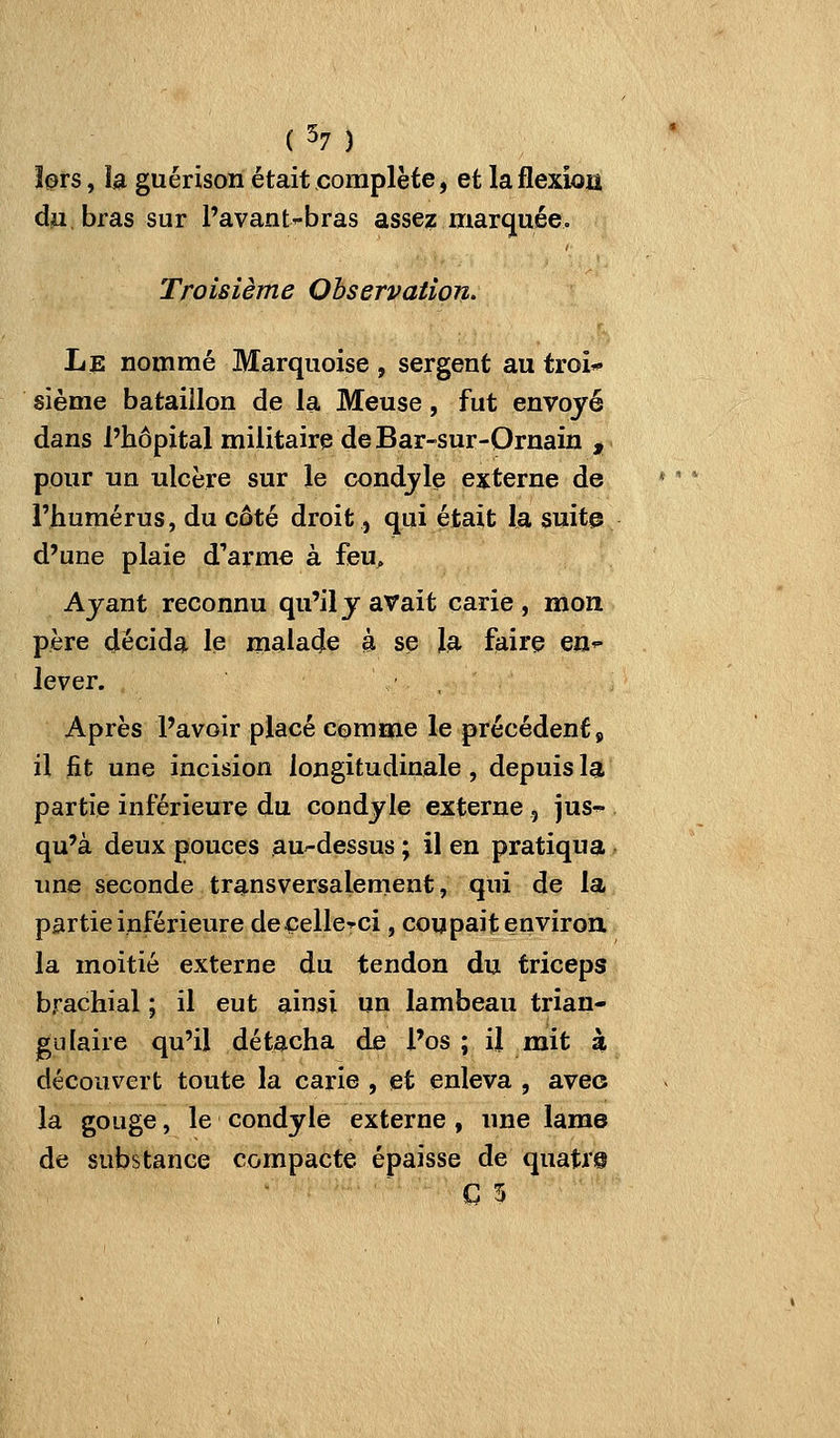 î^rs, la guérison était complète, et laflexiou d^,bras sur Pavant'-bras asse? marquée. Troisième Observation- Le nommé Marquoise , sergent au troi* sième bataillon de la Meuse, fut envoyé dans l'hôpital militaire de Bar-sur-Ornain , pour un ulcère sur le condjle externe de l'humérus, du coté droit, qui était la suite d'une plaie d'arme à feu^, Ayant reconnu qu'il y avait carie , mon père décida le malade à se la faire en^ lever. , \ , Après l'avoir placé comme le précédent p il fit une incision longitudinale, depuis la partie inférieure du condyle externe , jus-^ qu'à deux pouces au-dessus ; il en pratiqua une seconde transversalement, qui de la partie inférieure decelle-^ci, coupait environ, la moitié externe du tendon du triceps brachial ; il eut ainsi un lambeau trian- gulaire qu'il détacha de l'os ; il mit à découvert toute la carie , et enleva , avec la gouge, le condyle externe , une lame de substance compacte épaisse de quati'@