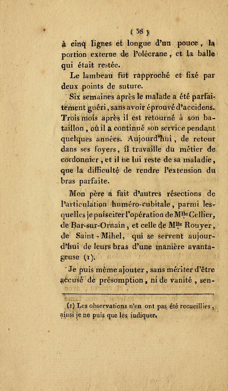 ^ cinq lignes et longue d'un pouce , }a^ portion externe de Polécrane , et la balle qui était restée. Le lambeau fut rapproché et fixé par deux points de suture. Six semaines après le malade a été parfai- tement guéri, sans avoir éprouvé d*accidens. Trois ttiois après il est retourné à son ba- taillon , où il a continué son service pendant quelq^ues années. Aujourd'hui, de retour dans ses fojers, il travaille du métier de cordonnier , et il iiê lui reste de sa maladie, que la difficulté de rendre l'extension du bras parfaite. Mon père a fait d'autres résections de l'articulation huméro-cubitale, parmi lesr quelles je puiscifer l'opération deM^î^Cellier, de Bar-sur-Ornain, et celle de M^}^ Roujer, dte Saint-Mihel, qui ae servent aujour- d'hui de leurs bras d'une manière avanta- geuse (i). Je puis même ajouter, sans mériter d'être ^Ccusé de présomption , ni de vanité , sen-!- (i) Les observations n'en ont pas, été recueillies 5^ a|n§i je ne puis ^ue les indiquer.