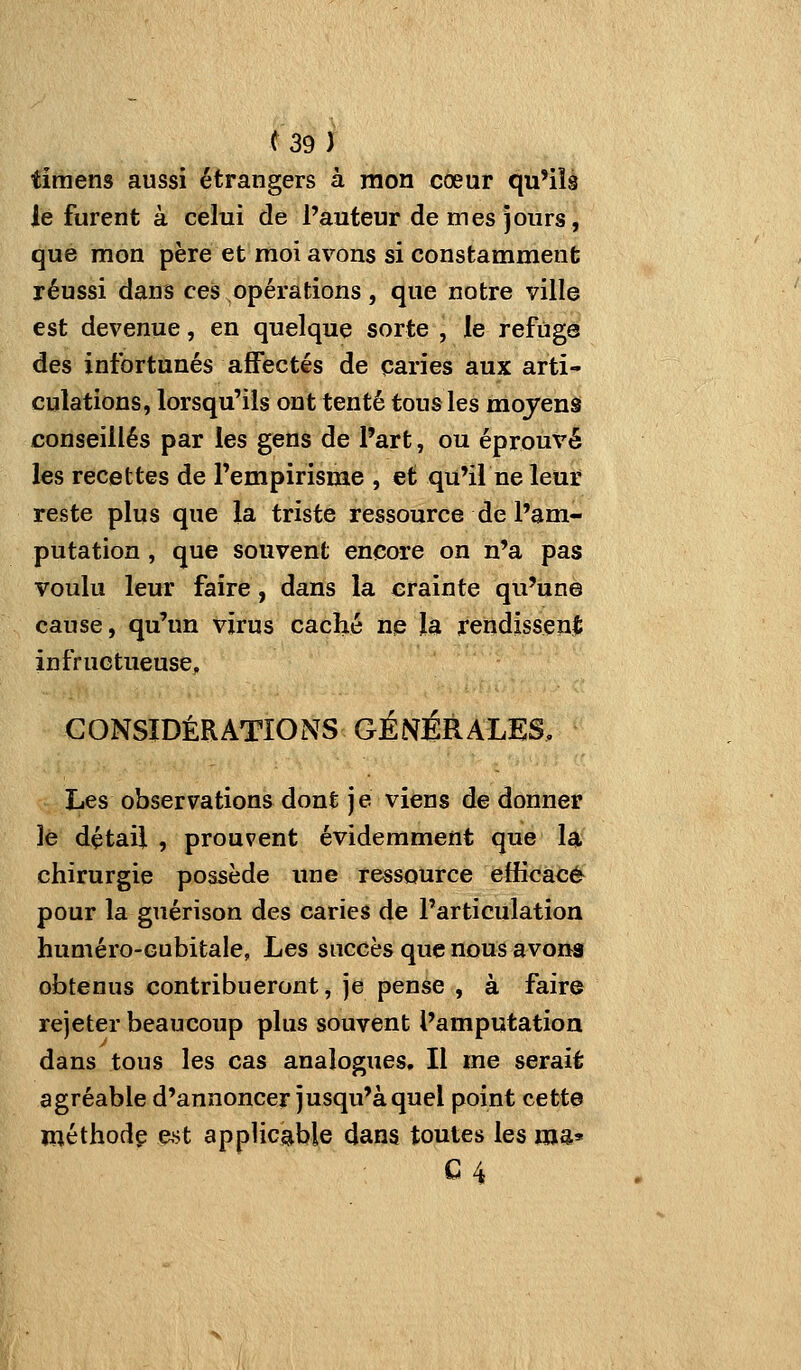 timens aussi étrangers à mon cœur qu'ils le furent à celui de l'auteur de mes jours, que mon père et moi avons si constamment réussi dans ces opérations, que notre ville est devenue, en quelque sorte , le refuge des infortunés affectés de paries aux arti- culations, lorsqu'ils ont tenté tous les mojens conseillés par les gens de l'art, ou éprouvé les recettes de l'empirisme , et qu'il ne leur reste plus que la triste ressource de l'am- putation , que souvent encore on n'a pas voulu leur faire, dans la crainte qu'une cause, qu'un virus caché ne la rendissent infructueuse, CONSIDÉRATIONS GÉNÉRALES, Les observations dont je viens de donner le détail , prouvent évidemment que la chirurgie possède une ressource efficace pour la guérison des caries de l'articulation huméro-Gubitale, Les succès que nous avoua obtenus contribueront, je pense , à faire rejeter beaucoup plus souvent l'amputation dans tous les cas analogues. Il me serait agréable d'annoncer jusqu'à quel point cetta méthodç mt applicable dans toutes les ma» C4