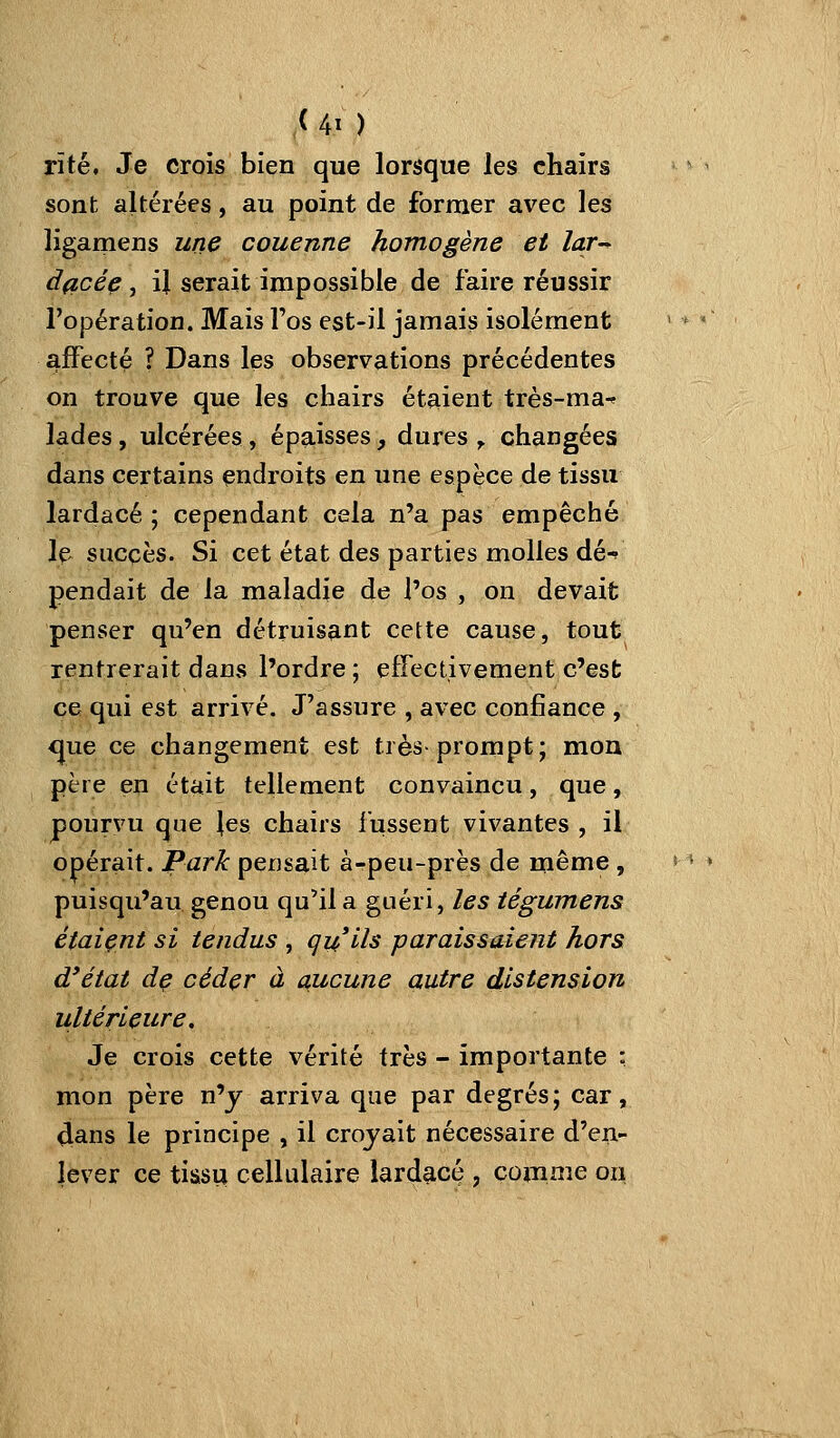 rîté. Je crois bien que lorsque les chairs sont altérées, au point de former avec les ligamens une couenne homogène et lar-^ dficée, il serait impossible de faire réussir l'opération. Mais l'os est-il jamais isolément affecté ? Dans les observations précédentes on trouve que les chairs étaient très-ma^ lades, ulcérées, épaisses, dures y. changées dans certains endroits en une espèce de tissu lardacé ; cependant cela n'a pas empêché le succès. Si cet état des parties molles dé-f pendait de la maladie de Pos , on devait penser qu'en détruisant cette cause, tout rentrerait dans l'ordre ; effectivement c'est ce qui est arrivé. J'assure , avec confiance , <|ue ce changement est très-prompt; mou père en était tellement convaincu, que, pourvu que Jes chairs fussent vivantes, il opérait. Park pensait à-peu-près de même , puisqu'au genou qu'il a guéri, les iégumens étaient si tendus , quils paraissaient hors d*état de céder à aucune autre distension ultérieure. Je crois cette vérité très - importante : mon père n'y arriva que par degrés; car, dans le principe , il croyait nécessaire d'en- lever ce tiasu cellulaire lardacé , comme ou