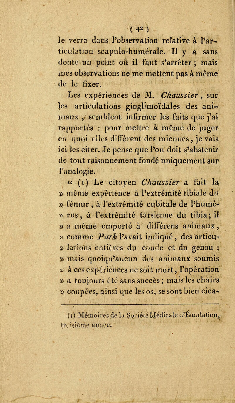 }e verra dans Pobservation relative à l'ar- ticulation scapulo-humérale. Il y a sans doute un point où il faut s'arrêter ; mais lues observations ne me mettent pas à même de le fixer. Les expériences de M. Chaussier, sur les articulations ginglimoïdales des ani-s piaux , semblent infirmer les faits que j'ai rapportés : pour mettre à même de juger en ({iioi elles diffèrent des miennes, je vais ici les citer. Je pense que l'on doit s'abstenir de tout raisonnement fondé uniquement sur Fanalogie. Ci (i) Le citoyen Chaussier a fait 1^ S) même expérience à l'extrémité tibiale du >) fémur , à l'extrémité cubitale de l'humé- 3i rus, à l'extrémité tarsienne du tibia; il » a même emporté à différens animaux, » comme Parjil'avait indiqué, des articu-r » lations entières du coude et du genou î )) mais quoiqu'aucun des animaux soumis » à ces expériences ne soit mort, l'opération » a toujours été sans succès ; mais les chairs » coupées, ainsi que les os, se sont bien cica-- (i) Mémoires de L» So> içléEyIÇ<-i'Ç^ie d'Émiilationj^ Irc isicrîle anuçe.