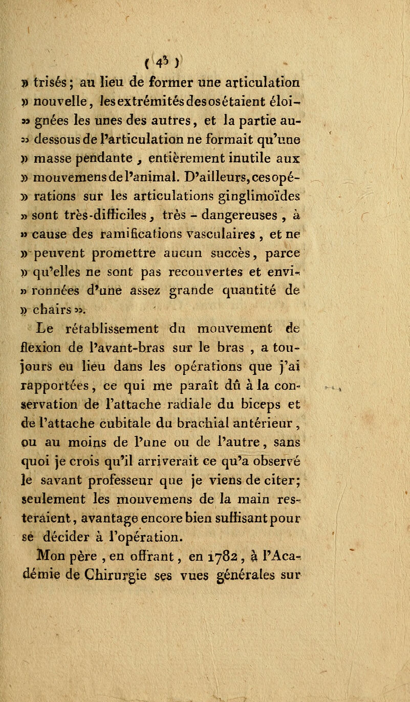 (4M » trisés ; au lieu de former une articulation >) nouvelle, les extrémités des os étaient éloi- » gnées les unes des autres, et la partie au- =3 dessous de l'articulation ne formait qu'une )) masse pendante , entièrement inutile aux; » mouvemens de l'animal. D'ailleurs, ces opé- » rations sur les articulations ginglimoïdes » sont très-difficiles^ très - dangereuses , à »» cause des ramifications vascalaires , et ne » peuvent promettre aucun succès, parce )) qu'elles ne sont pas recouvertes et envi-! » ronnées d'une assez grande quantité de » chairs m. Le rétablissement du mouvement de flexion de l'avant-hras sur le bras , a tou- jours eu lieu dans les opérations que j'ai rapportées, ce qui me paraît dû à la con- servation de rattache radiale du biceps et de l'attache cubitale du brachial antérieur , ou au moins de l'une ou de l'autre, sans quoi je crois qu'il arriverait ce qu'a observé le savant professeur que je viens de citer; seulement les mouvemens de la main res-^ terâient, avantage encore bien suffisant pour se décider à l'opération. Mon père , en offrant, en 1782 , à l'Aca- démie de Chirurgie ses vues générales sur