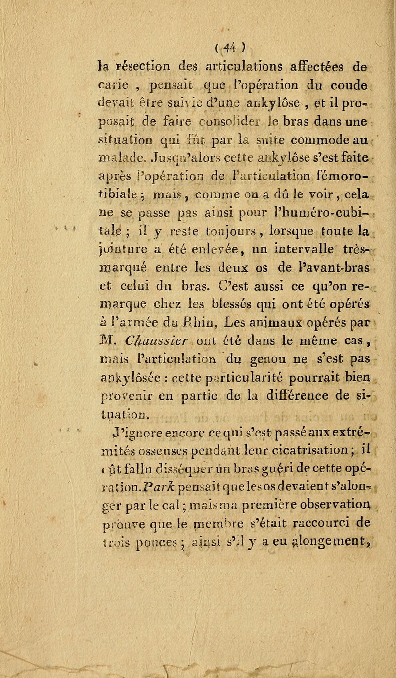 la résection, des articulations affectées de carie , pensait que l'opération du coude devait; être suivie d'une ankylôse , et il pro^ posait de faire consolider le bras dans une situation qui fût par la suite commode au ; malade. Juscu'aiors cette ankviôse s'est faite après l'opération de l'articulation fémoro- tibiale ^ mais, comme on a dû Je voir, cela ; ne se passe pas ainsi pour l'huméro-cubi- tale ; il y resîe toujours, lorsque toute la juintpre a été enlevée, un intervalle très-* marqué entre les deux os de l'avant-bras et celui du bras. C'est aussi ce qu'on re- . marque chez les blessés qui ont été opérés à l'armée du Rhin, Les animaux opérés par M. Cjiaussier ont été dans le même cas, mais l'articulation du genou ne s'est pas anKjîôsée : cette particularité pourrait bien provenir en partie de la difierence de si^ t^ation. J'ignore encore ce qui s'est passé aux extré-^ mités osseuses pendant leur cicatrisation ; il i. ût fallu disséquer un br^s guéri de cette opé-^ raîion.Pjr^ pensait que les os devaients'alon^ ger par le cal ; mais ma première observation prouve que le membre s'était raccourci de irois poiïces^ ainsi s'il j a eu ç^longemetltj