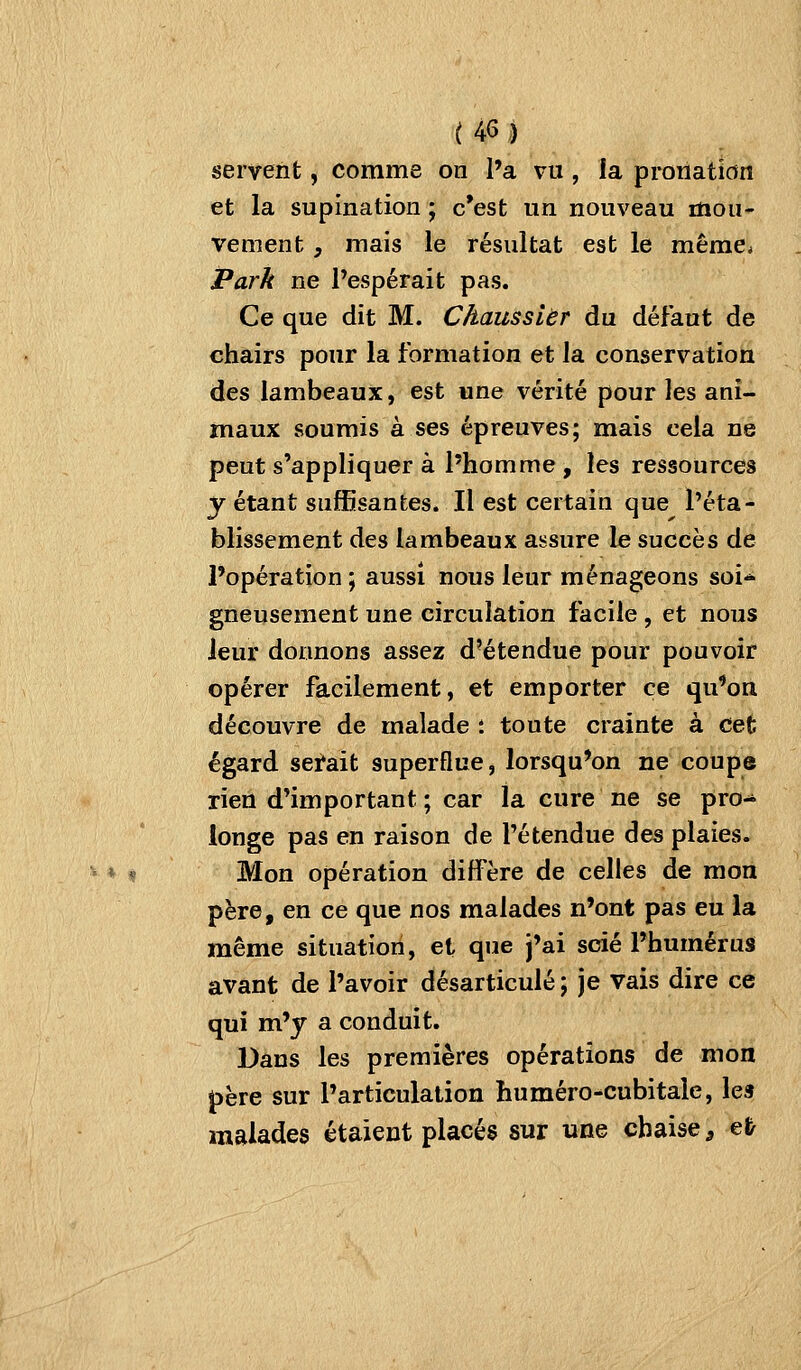 servent, comme on l'a vu , ia pronation et la supination ; c'est un nouveau mou- vement , mais le résultat est le même* Park ne Pespérait pas. Ce que dit M. Chaussièr du défaut de chairs pour la formation et la conservation des lambeaux, est une vérité pour les ani- maux soumis à ses épreuves; mais cela ne peut s'appliquer à l'homme, les ressources y étant suffisantes. Il est certain que l'éta- blissement des lambeaux assure le succès de l'opération ; aussi nous leur ménageons soi* gneusement une circulation facile, et nous leur donnons assez d'étendue pour pouvoir opérer facilement, et emporter ce qu'on découvre de malade ; toute crainte à cet égard serait superflue, lorsqu'on ne coupe rien d'important ; car la cure ne se pro- longe pas en raison de l'étendue des plaies. ^ ♦ « Mon opération diffère de celles de mon père, en ce que nos malades n'ont pas eu la même situation, et que j'ai scié l'humérus avant de l'avoir désarticulé ; je vais dire ce qui m'y a conduit. Dans les premières opérations de mon père sur l'articulation huméro-cubitale, les malades étaient placés sur une chaise, e&