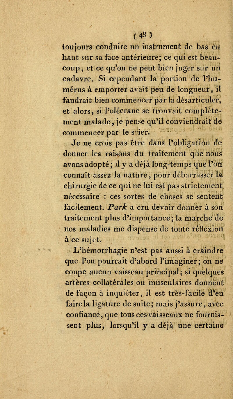 toujours conduire un instrument de bas èiî haut sur sa face antérieure; ce qui est beau- coup, et ce qu'on ne peut bien juger sur uU cadavre. Si cependant la portion de l'hu- mérus à emporter avait peu de longueur, il faudrait bien commencer par la désarticuler, et alors, si l'olécrane se trouvait complète- ment malade, je pense qu'il conviendrait de commencer par le sder. Je ne crois pas être dansi l'obligation de donner les raisons du traitement que nous avons adopté ; il y a déjà long-temps que l'oii connaît assez la nature, pour débarrasser là chirurgie de ce qui ne lui est pas strictement nécessaire : ces sortes de choses se sentent facilement. Park a cru devoir donner à son traitement plus d'importance; la marche de nos maladies me dispense de toute rèflexiori à ce sujet. L'hémorrhagie n'est pas aussi à Craindre que l'on pourrait d'abord l'imaginer; on né coupe aucun vaisseau principal ; si quelques artères collatérales ou musculaires donnent de façon à inquiéter, il est très-facile d'en faire la ligature de suite; mais j'assure, avec confiance, que tous ces-vaisseaux ne fournis- sent plus, lorsqu'il y a déjà une certaine