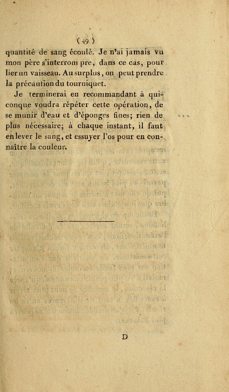 quantité de sang écoulé. Je n'ai jamais Vu mon père s'iuterrom pre, dans ce cas, pour lier un vaisseau. Au surplus, on peut prendre la précaution du tourniquet. Je terminerai en recommandant à qui- conque voudra répéter cette opération, de se munir d'eau et d'épongés fines; rien de plus nécessaire; à chaque instant, il faut enlever le sang, et essujer l'os pour en con- naître la couleur- D