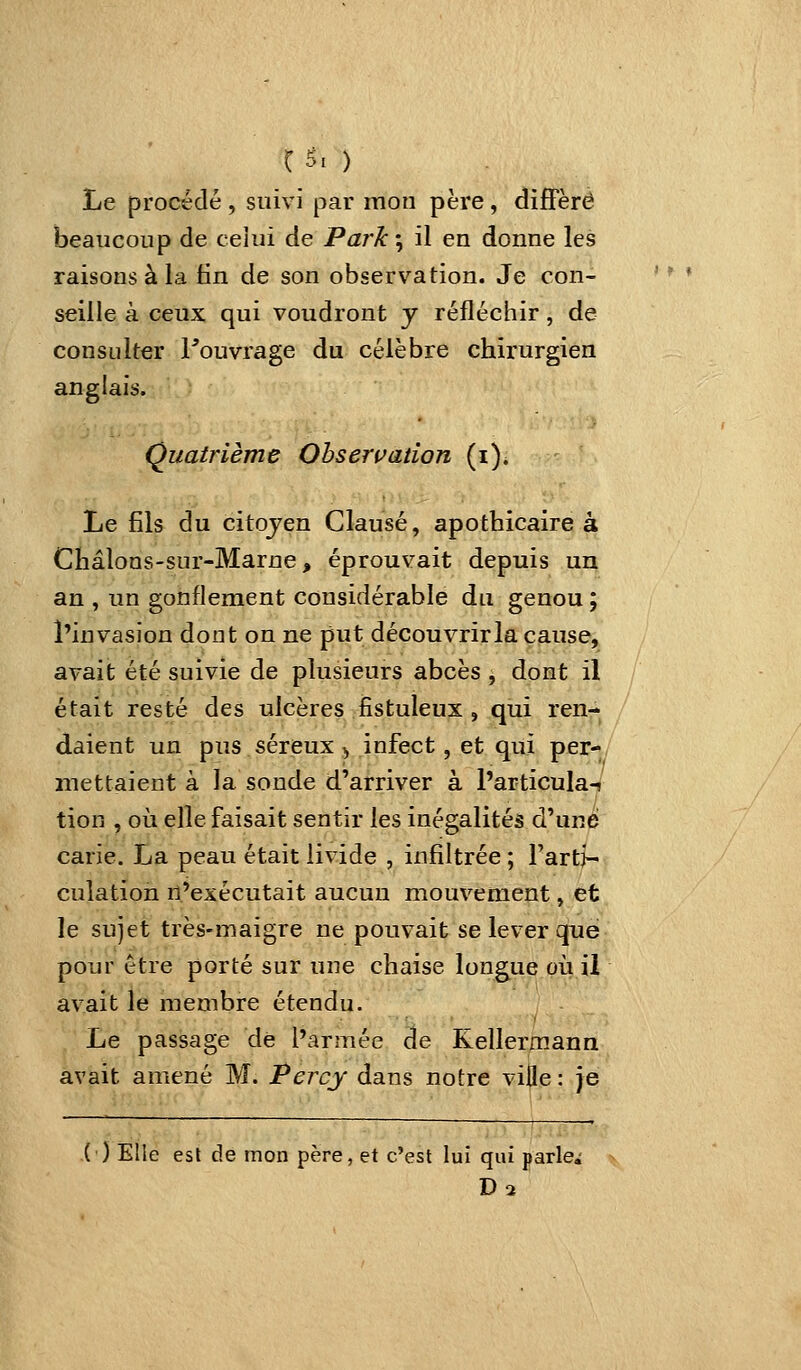 C5i ) Le procédé , suivi par mon père, diffère beaucoup de celui de Park\ il en donne les raisons à la fin de son observation. Je con- seille à ceux qui voudront y réfléchir, de consulter Pouvrage du célèbre chirurgien anglais. Quatrième Ohserçation (i). Le fils du citojen Clause, apothicaire à Châlons-sur-Marne, éprouvait depuis un an , un gonflement considérable du genou ; l'invasion dont on ne put découvrir la cause, avait été suivie de plusieurs abcès , dont il était resté des ulcères fistuleux , qui ren-^ daient un pus séreux ^, infect, et qui per- mettaient à la sonde d'arriver à l'articula-* tion , où elle faisait sentir les inégalités d'une carie. La peau était livide , infiltrée ; l'arti- culation n'exécutait aucun mouvement, et le sujet très-maigre ne pouvait se lever que pour être porté sur une chaise longue où il avait le membre étendu. Le passage de l'armée de Rellermann avait amené M. Percy dans notre ville : je (') Elle est de mon père, et c'est lui qui parler
