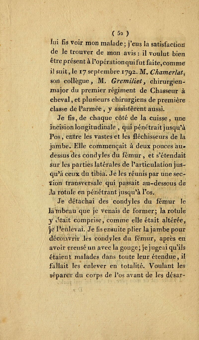 ÎLii fis Voir mon malade ; j'eus la satisfactiozî de le trouver de mon avis : il voulut bien être présent à l'opération qui fut faite,comme il suit, le 17 septembre 179a. M. Chamerlat^ son collègue, M. Gretniliet, chirurgien- major du premier régiment de Chasseur à cheval, et plusieurs chirurgiens de première classe de Parmée , y assistèrent aussi. Je fis, de chaque côté de la cuisse j une încisionlongitudinale , qui pénétrait jusqu'à l'os, entre les vastes et les fléchisseurs de la jambe. Elle commençait à deux pouces au« dessus des condjles du fémur, et s'étendait sur les parties latérales de l'articulation jus- qu'à ceux: du tibia. Je les réunis par une sec- lion transversale qui passait au-dessous de i\a rotule en pénétrant jusqu'à l'os. Je détachai des condjles du fémur le lambeau que je venais de former; la rotule y tétait comprisej comme elle était altérée, je l'enlevai. Je fis ensuite plier la jambe pour décopvrir .les condjles du fémur, après en avoir creusé un avec la gouge; je jugeai qu'ils étaient malades dans toute leur étendue, il fallait les enlever en totalité. Voulant les sépartir du corps de i'os avant de les désaï-