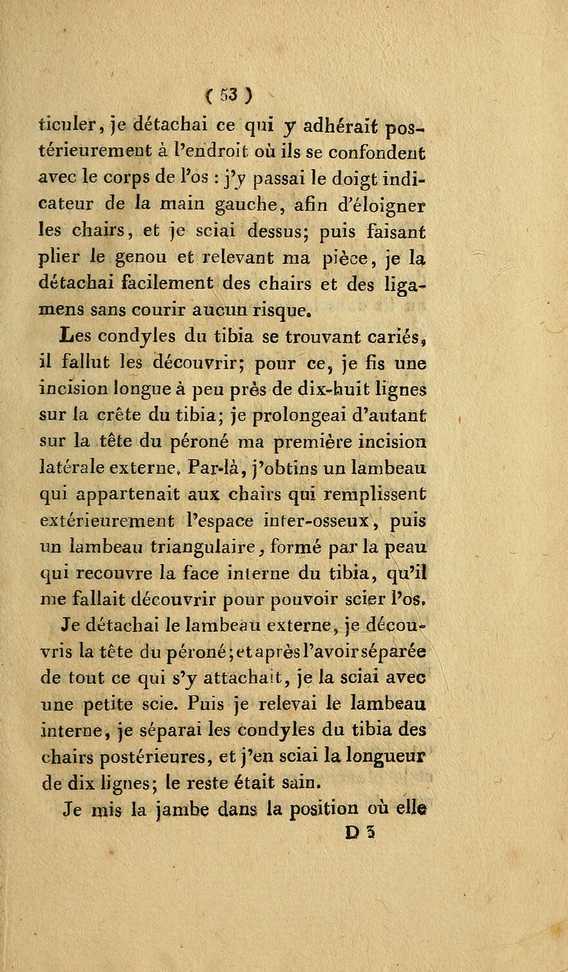 ticuler, je détachai ce qui y adhérait pos- térieurement à l'endroit où ils se confondent avec le corps de Pos : j'j passai le doigt indi- cateur de la main gauche, afin d'éloigner les chairs, et je sciai dessus; puis faisant pHer le genou et relevant ma pièce, je \a\. détachai facilement des chairs et des liga^ mens sans courir aucun risque. Les condyles du tibia se trouvant cariés, il fallut les découvrir; pour ce, je fis une incision longue à peu près de dix-huit lignes sur la crête du tibia; je prolongeai d'autant sur la tête du péroné ma première incision latérale externe. Par-là, j'obtins un lambeau qui appartenait aux chairs qui remplissent extérieurement l'espace inter-osseux, puis im lambeau triangulaire, formé par la peau qui recouvre la face interne du tibia, qu'il me fallait découvrir pour pouvoir scier Po6. Je détachai le lambeau externe, je décou- vris la tête du péroné;etaprèsl'avoirséparée de tout ce qui s'y attachait, je la sciai avec une petite scie. Puis je relevai le lambeau interne, je séparai les condyles du tibia des chairs postérieures, et j'en sciai la longueur de dix hgnes; le reste était sain. Je mis la jambe dans la position où elle D5