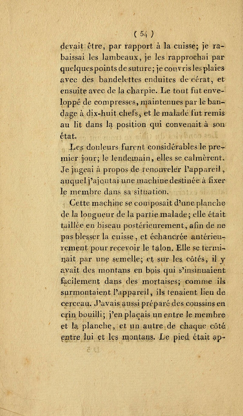 (54; deFaît être, par rapport à la cuisse; je ra- baissai les lambeaux, je les rapprochai par quelques points de suture ; je couvris les plaies avec des bandelettes enduites de cérat, et ensuite avec de la charpie. Le tout fut enve- loppé de compresses, maintenues par le ban- dage à dix-'huit chefs ^ et le malade fut remis au lit dans la position qui convenait à son étato Les douleurs furent considérables le pre- mier jour; le lendemain, elles se calmèrent. Je jugeai à propos de renouveler Pappareii, auquel j'ajoutai une machine destinée à fixer le membre dans sa situation. Cette machine se composait d'une planche de la longueur de la partie malade ; elle était taillée en biseau postérieurement, afin de ne pas blesser la cuisse, et échancrée antérieu- rement pour recevoir le talon. Elle se termi-' ijait par unç semelle; et sur les. côtés, il y avait des raontans en bpis qui s'insinuaient facilement dans des mortaises; comn)e ils surmontaient l';^ppareil, ils tenaient lieu de cerceau. J'avais aussi préparé des coussins en criq bouilli; j'en plaçais un entre le membre et Iq. planche, et un autre de chaque côté ^Btre lui çt Içs woatans. Le pied était ^p-