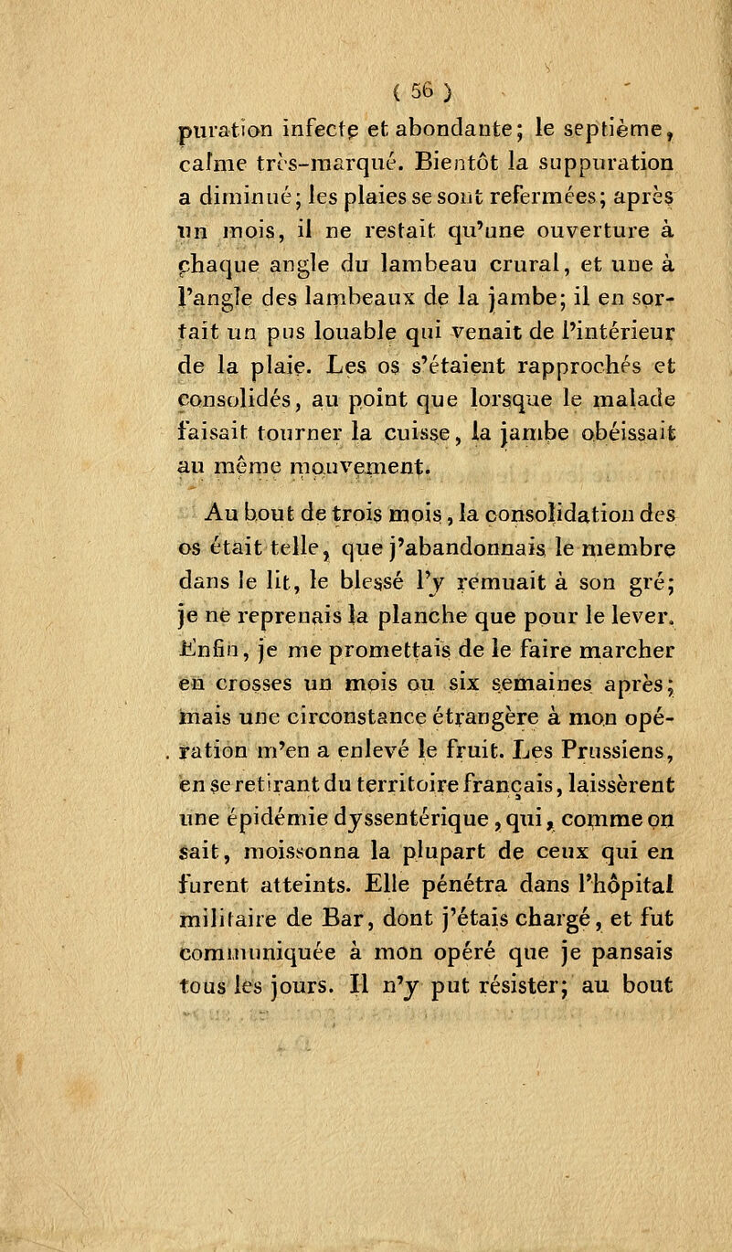 puiation înfectp et abondante; le septième, caîme trcs-marqiié. Bientôt la suppuration a diminué; les plaies se sont refermées; après tin mois, il ne restait qu'une ouverture à phaque angle du lambeau crural, et une à l'angîe des lambeaux de la jambe; il en sor- tait un pns louable qui venait de l'intérieur de la plaie. Les os s'étaient rapprochés et consolidés, au point que lorsque le malade faisait tourner la cuisse, la jambe obéissait au même raauveinent. Au bout de trois mois, la consolidation des os était telle, que j'abandonnais le membre dans le lit, le blessé l'y remuait à son gré; je ne reprenais la planche que pour le lever, JtCnfin, je me promettais de le faire marcher en crosses un mois ou six semaines après; iiiais une circonstance étrangère à mon opé- ration m'en a enlevé le fruit. Les Prussiens, en se retirant du territoire français, laissèrent une épidémie dy ssentérique, qui, comme on ^ait, moissonna la plupart de ceux qui en furent atteints. Elle pénétra dans l'hôpital ïnilifaire de Bar, dont j'étais chargé, et fut Communiquée à mon opéré que je pansais tous les jours. Il n'y put résister; au bout