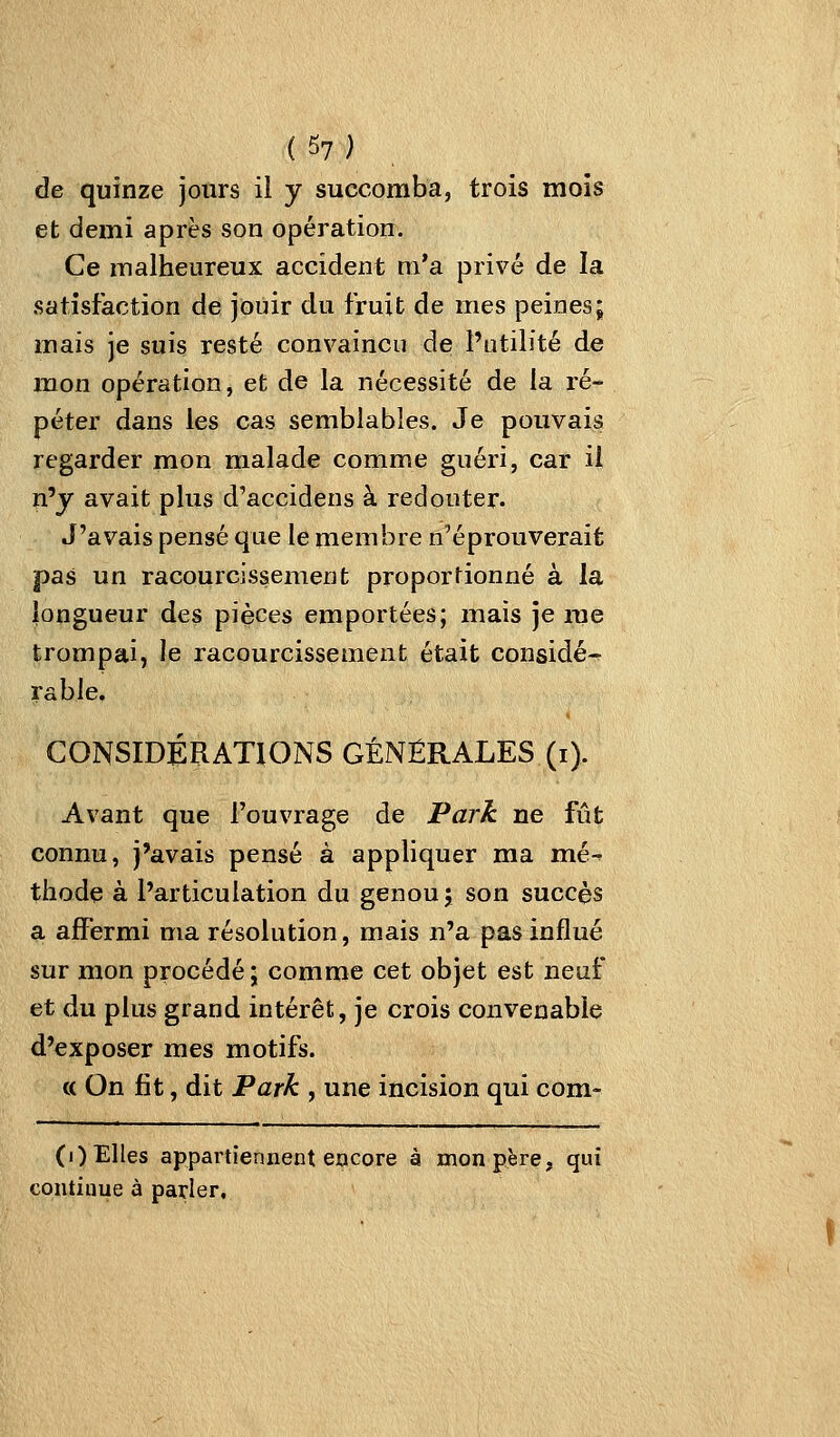 de quinze jours il y succomba, trois mois et demi après son opération. Ce malheureux accident m'a privé de la satisfaction de jouir du fruit de mes peines; mais je suis resté convaincu de l'utilité de mon opération, et de la nécessité de la ré- péter dans les cas semblables. Je pouvais regarder mon malade comme guéri, car ii n'y avait plus d'accidens à redouter. J'avais pensé que le membre n'éprouverait pas un racourcissement proportionné à la longueur des pièces emportées; mais je me trompai, le racourcissement était considé-^ rable. CONSIDÉRATIONS GÉNÉRALES (i). Avant que l'ouvrage de Park ne fût connu, j'avais pensé à appliquer ma mé thode à l'articulation du genou; son succès a affermi ma résolution, mais n'a pas influé sur mon procédé j comme cet objet est neuf et du plus grand intérêt, je crois convenable d'exposer mes motifs. « On fit, dit Park , une incision qui corn- (i) Elles appartiennent encore à mon père, qui continue à parier.