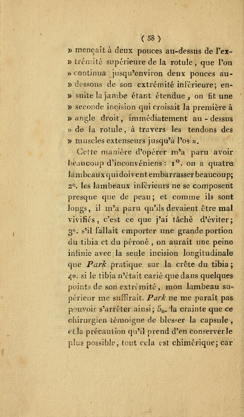 » mençait à deux pouces au-dessus de Fex- » trémité supérieure de la rotule , que Von » continua jusqu'environ deux pouces au- » dessous de son extrémité inférieure; en- » suite la jantbe étant étendue, on fit une » seconde incision qui croisait la première à )) angle droit, immédiatement au-dessus » de la rotule, à trayers les tendons des » muscles extenseurs jusqu'à l'os ». Celte manière d'opérer m'a paru avoir beaucoup d'inconvéniens : i°. on a quatre lambeaux quidoivent embarrasser beaucoup; 2*^. les lambeaux inférieurs ne se composent presque que de peau ; et comme ils sont longs, il m'a paru qu'ils devaient être mal vivifiés, c'est ce que j'ai tâché d'éviter; 30. s'il fallait emporter une grande portion du tibia et du péroné , on aurait une peine ioiinie avec la seule incision longitudinale que Park pratique sur la crête du tibia; 40. si le tibia n'était carié que dans quelques points de son extrémité, mon lambeau su- périeur me suffirait. Park ne me paraît pas pouvoir s'arrêter ainsi; 5q. la crainte que ce chirurgien témoigne de blesser la capsule , efcla précaution qu'il prend d'en conserverie plus possible, tout cela est chimérique; car