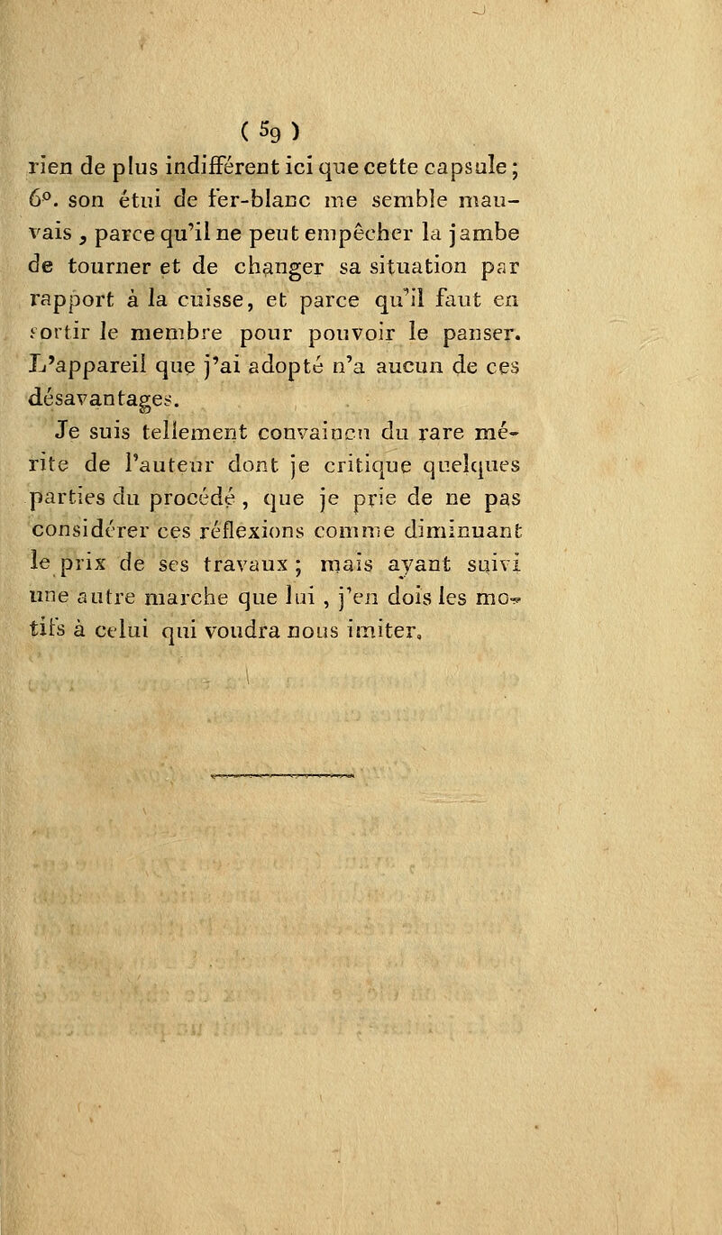 rien de plus indifférent ici que cette capsule ; 6°. son étui de fer-blanc me semble mau- vais , parce qu'il ne peut empêcher la jambe de tourner et de changer sa situation par rapport à la cuisse, et parce qu'il faut en .^ortir le membre pour pouvoir le panser. L'appareil que j'ai adopté n'a aucun de ces désavantages. Je suis tellement convaincn du rare mé- rite de l'auteur dont je critique quelques parties du procédé , que je prie de ne pas considérer ces réflexions comme diminuant le prix de ses travaux; mais ayant suivi une autre marche que lui , j'en dois les mo-? tifs à celui qui voudra nous im,iter.