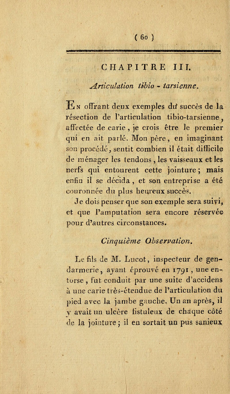CHAPITRE II L jé.rticiLlatlon tibio - tarsienne. JliN offrant deux exemples dif succès de la résection de Particiilation tibio-tarsienne, affectée de carie , je crois être Je premier qui en ait parle. Mon père, en imaginant son procédé, sentit combien il était difficile de ménager les tendons , les vaisseaux et les nerfs qui entourent cette jointure ; mais enfin il se décida, et son entreprise a été couronnée du plus heureux succès. Je dois penser c|ue son exemple sera suivi, et que l'amputation sera encore réservée pour d'autres circonstances. Cinquième Observation. Le fils de M. Lucot, inspecteur de gen- darmerie, ajant éprouvé en 1791 , une en- torse , fut conduit par une suite d'accidens à une carie très-étendue de l'articulation du pied avec la jambe gauche. Un an après, il y avait un ulcère fistuleux de chaque côté de la jointure j il en sortait un pus sanieux