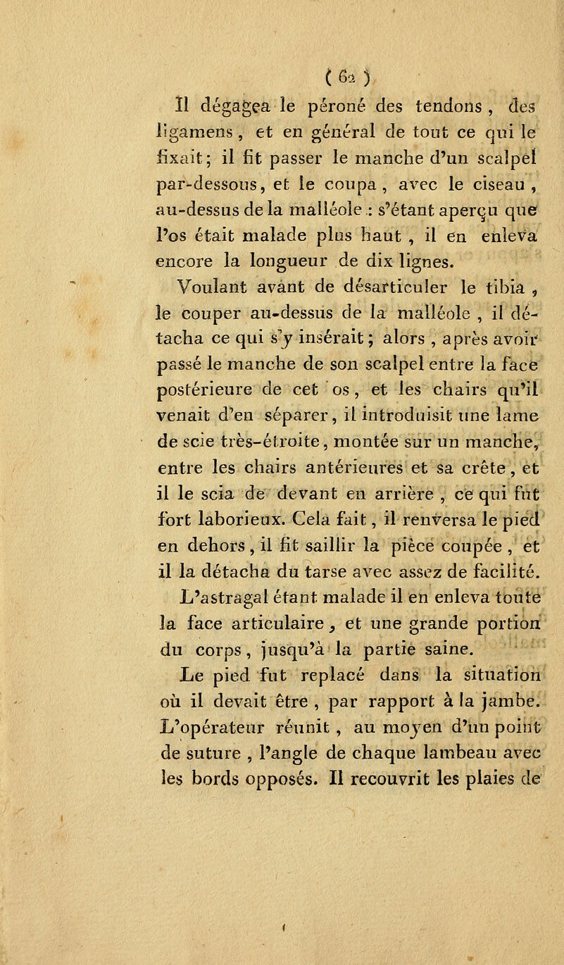 Il dégagea îe péroné des tendons, des ligamens, et en général de tout ce qui le fixait; il fit passer le manche d'un scalpel par-dessous, et le coupa, avec le ciseau, au-dessus de la malléole : s'étant apeT(^u que l'os était malade plus haut , il en enleva encore la longueur de dix lignes. Voulant avant de désarticuler le tibia , îe couper au-dessus de la malléole , il dé- tacha ce qui s\y insérait ; alors , après avoir* passé le manche de son scalpel entre la face postérieure de cet os, et les chairs qu'il venait d'en séparer, il introduisit ime lame de scie très-étroite, montée sur un manche, entre les chairs antérieures et sa crête, et il le scia de devant en arrière , ce qui fut fort laborieux. Cela fait, il renversa le pied en dehors , il fit saillir la pièce coupée , et il la détacha du tarse avec assez de facilité. L'astragal étant malade il en enleva toute la face articulaire, et une grande portion du corps, jusqu'à la partie saine. Le pied fut replacé dans la situation où il devait être , par rapport à la jambe. L'opérateur réunit, au moyen d'un point de suture , l'angle de chaque lambeau avec les bords opposés. Il recouvrit les plaies de