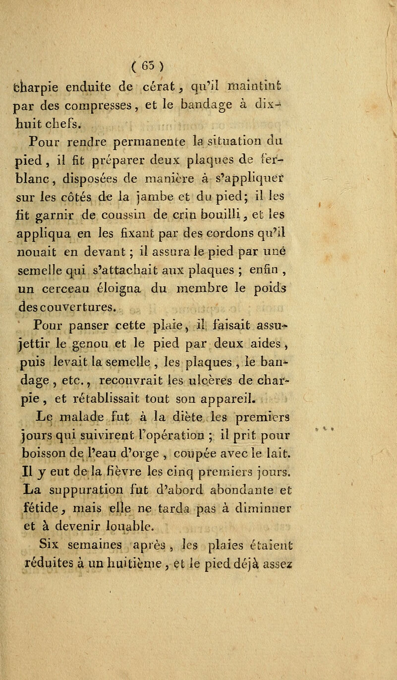 ( 65 ) fcharpie enduite de cérat, qu'il maintint par des compresses, et le bandage à dix-^ huit chefs* Pour rendre permanente la situation du pied, il fit préparer deux plaques de fer- blanc , disposées de manière à s'appliquet sur les côtés de la jambe et du pied; il les fit garnir de coussin de crin bouilli, et les appliqua en les fixant par des cordons qu'il nouait en devant ; il assura le pied par une semelle qui s'attachait aux plaques ; enfin , un cerceau éloigna du membre le poids des couvertures. Pour panser cette plaie, il faisait assu- jettir le genou et le pied par deux aides , puis levait la semelle , les plaques ^ îe ban-^ dage , etc., recouvrait les ulcères de char- pie , et rétablissait tout son appareil. Le malade fut à la diète les premiers jours qui suivirent Topération ; il prit pour boisson de l'eau d'orge , coupée avec le lait. Il y eut de la fièvre les cinq premiers jours, La suppuration fut d'abord abondante et fétide j mais elle ne tarda pas à diminuer et à devenir louable. Six semaines après , les plaies étaient réduites à un huitième, et le pied déjà assex