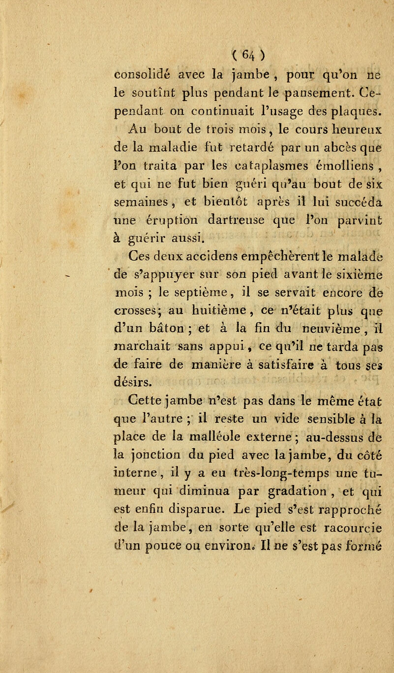 consolidé avec la jambe ^ pour qu*on ne le soutînt plus pendant le pansement. Ce- pendant on continuait l'usage des plaques. Au bout de trois mois, le coiirs heureux de la maladie fut retardé par un abcès que l'on traita par les cataplasmes éraolliens , et qui ne fut bien guéri qu'au bout de six semaines ^ et bientôt après il lui succéda une éruption dartreuse que l'on parvint à guérir aussi. Ces deuxaccidens empêchèrent le malade de s'appujer sur son pied avant le sixième mois ; le septième, il se servait encore de crosses; au huitième, ce n'était plus que d'un bâton ; et à la fin du neuvième , il marchait sans appui ^ ce qu'il ne tarda pas de faire de manière à satisfaire à tous ses désirs. Cette jambe n'est pas dans le même état que l'autre ; il reste un vide sensible à la place de la malléole externe ; au-dessus de la jonction du pied avec la jambe, du côté interne, il y a eu très-long-temps une tu- meur qui diminua par gradation , et qui est enfin disparue. Le pied s'est rapproché de la jambe, en sorte qu'elle est racourcie d'un pouce ou environ. Il ne s'est pas formé