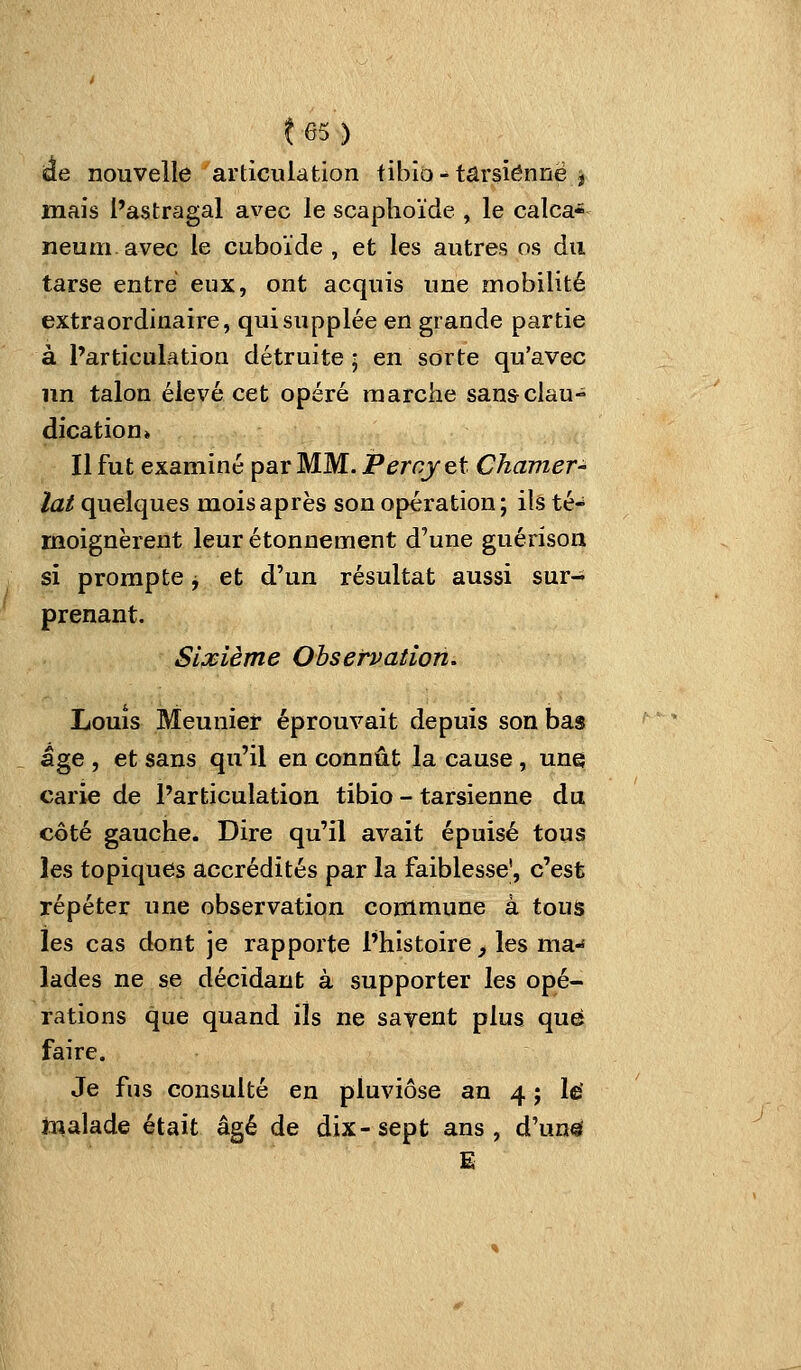 t65) àe nouvelle articulation fibio - tarsienne j mais l'astragal avec le scaphoïde , le calca- neumavec le cuboïde , et les autres os du tarse entré eux, ont acquis une mobilité extraordinaire, qui supplée en grande partie à l'articulation détruite; en sorte qu'avec lin talon élevé cet opéré marche san&clau- dication» Il fut examiné par MM. Percjet Chamer- lat quelques mois après son opération; ils té- moignèrent leur étonnement d'une guérison si prompte j et d'un résultat aussi sur- prenant. Sixième Observation. Louis Meunier éprouvait depuis son bas âge , et sans qu'il en connût la cause, une carie de l'articulation tibio - tarsienne du côté gauche. Dire qu'il avait épuisé tous les topiques accrédités par la faiblesse', c'est répéter une observation commune à tous les cas dont je rapporte l'histoire, les ma-f lades ne se décidant à supporter les opé- rations que quand ils ne savent plus que faire. Je fus consulté en pluviôse an 4 j le* toalade était âgé de dix-sept ans, d'unsi E