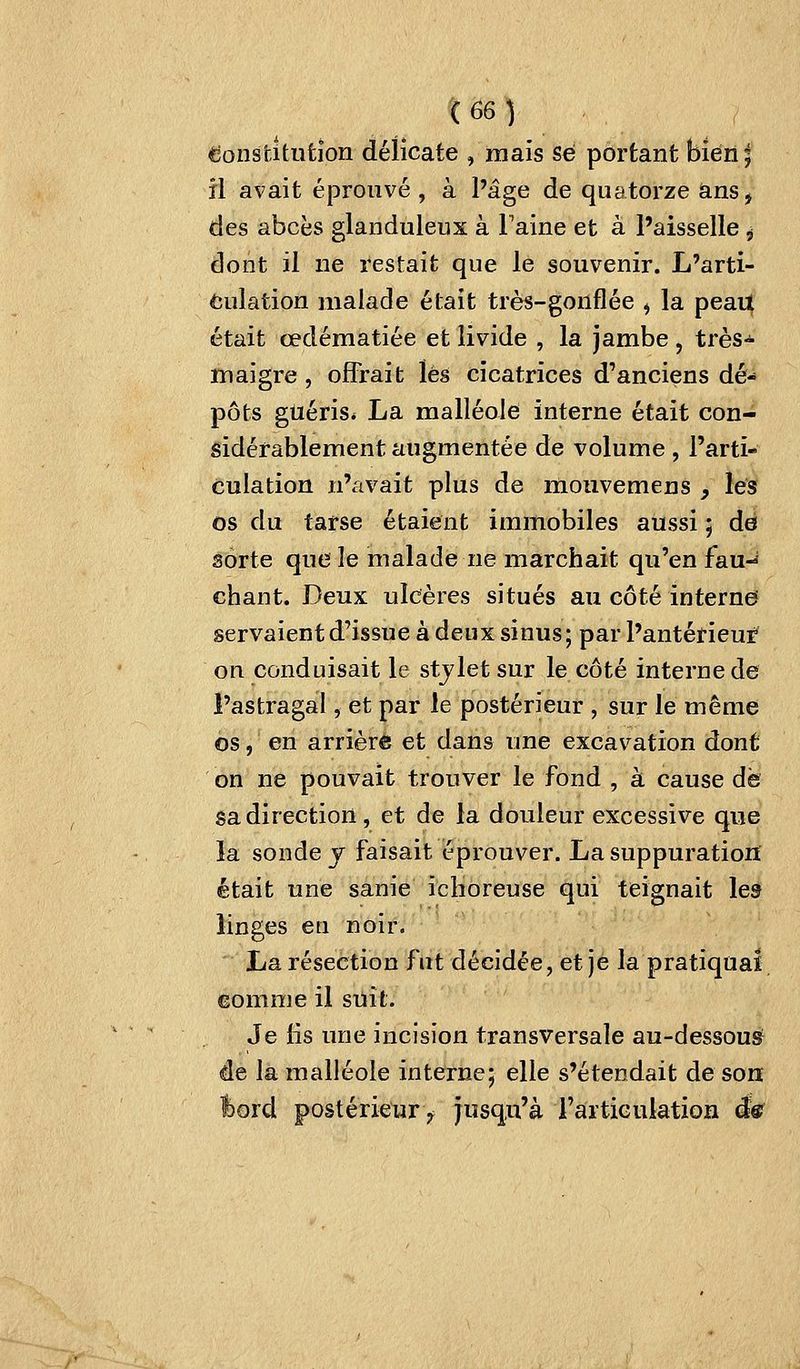 (Constitution délicate , mais se portant bien; il avait éprouvé , à l'âge de quatorze anSj des abcès glanduleux à Faine et à l'aisselle , dont il ne restait que le souvenir. L'arti- culation malade était très-gonflée ^ la pean^ était œdématiée et livide , la jambe , très-^ maigre, offrait lés cicatrices d'anciens dé-* pots guéris* La malléole interne était con- sidérablement augmentée de volume , l'arti- culation n'avait plus de mouvemeus y lés os du tarse étaient immobiles aussi ; dé sorte que le malade ne marchait qu'en fau-^ chant. Deux ulcères situés au côté interne servaient d'issue à deux sinus; par l'antérieur on conduisait le stjlet sur le côté interne de l'astragal, et par le postérieur , sur le même os, en arrière et dans une excavation dont on ne pouvait trouver le fond , à cause de sa direction, et de la douleur excessive que la sonde y faisait éprouver. La suppuration était une sanie iclioreuse qui teignait les linges en noir. La résection fut décidée, et je la pratiqua! eomme il suit. Je lis une incision transversale au-dessousf de la malléole interne; elle s'étendait de son l)ord postérieur 7 jusqu'à l'artiGulation ê&