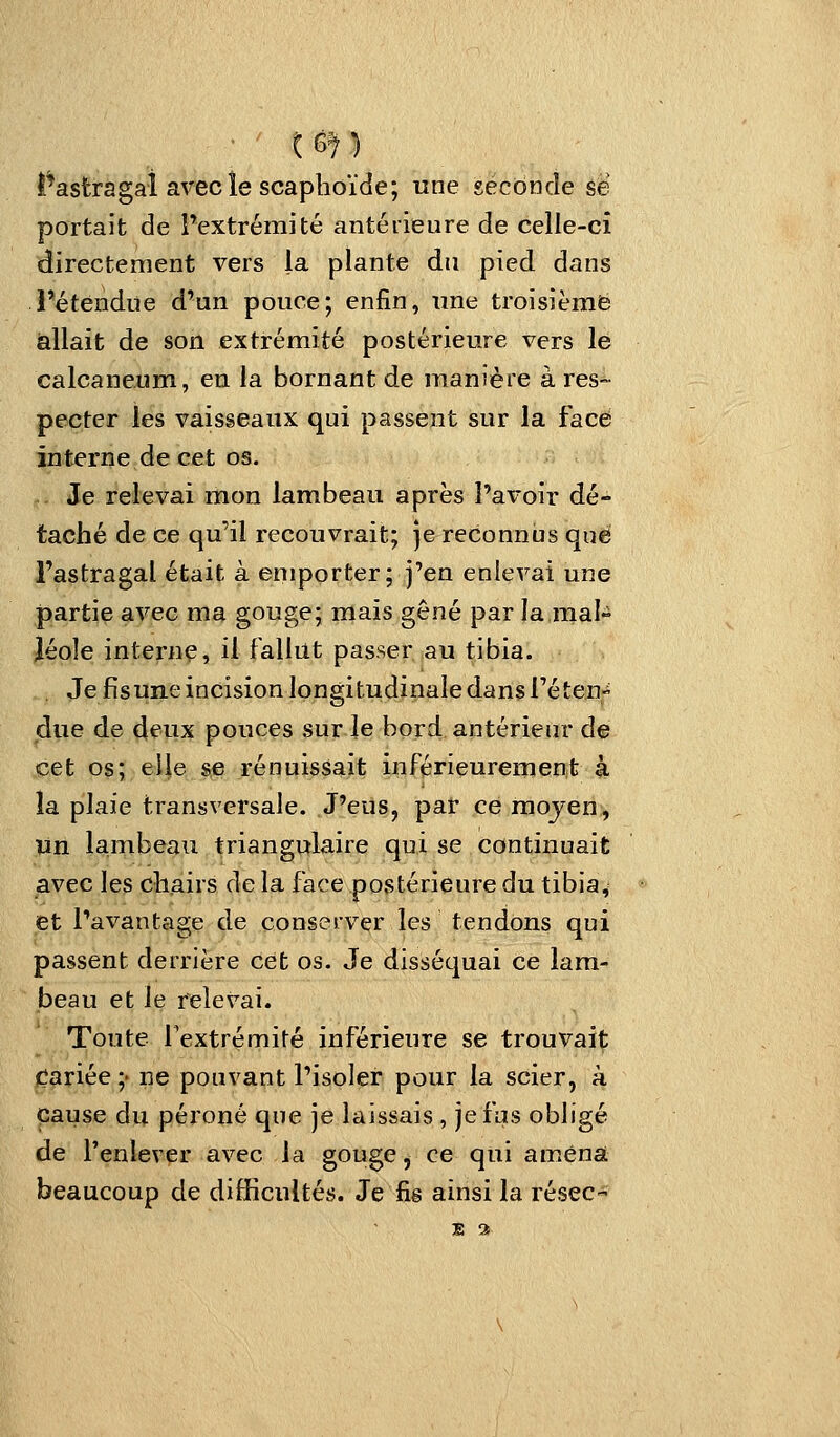 l^astragai avecîe scaphoïde; une seconde se portait de l'extrémité antérieure de celle-ci directement vers la plante du pied, dans l'étendue d'un pouce; enfin, une troisième allait de son extrémité postérieure vers le calcaneum, en la bornant de manière à res- pecter les vaisseaux qui passent sur la face interne de cet os. Je relevai mon lambeau après l'avoir dé- taché de ce qu'il recouvrait; je reconnus que l'astragal était à emporter; j'en enlevai une partie avec ma gouge; mais gêné par la mal» léole internç, il faillit passer au tibia. Je fisune incision longitudinale dans réteu due de deux pouces sur le bord antérieur de cet os; elie se rénuissait iuférieurement à la plaie transversale. J'eus, par ce moyen, un lambeau triangqlaire qui se continuait avec les ckairs de la face postérieure du tibia, et l'avantage de conserver les tendons qui passent derrière cet os. Je disséquai ce lam- beau et le relevai. Toute fextrémité inférieure se trouvait Cariée;' ne pouvant l'isoler pour la scier, à cause du péi'oné que je laissais , je fus obligé de l'enlever avec la gouge, ce qui amena beaucoup de difficultés. Je fis ainsi la résec-