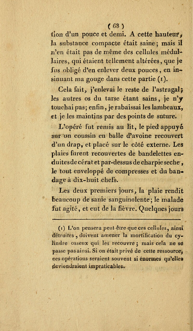 tîon d*un pouce et demi. A cette hautetif / la substance compacte était saine; mais il n'en était pas de même des cellules médul-* ïaires, qui étaient tellement altérées, que je fus obligé d'en enlever deux pouces, en in- sinuant ma gouge dans cette partie (i). Gela fait, j'enlevai le reste de l'astragalj les autres os du tarse étant sains, je n'y touchai pas; enfin, je rabaissai les lambeaux, et je les maintins par des points de suture. L'opéré fut remis au lit, le pied appuyé sur-un coussin eu balle d'avoine recouvert d'un drap, et placé sur le côté externe. Les plaies furent recouvertes de bandelettes en- duites de cérafc et par-dessus de charpie sèche , le tout enveloppé de compresses et du ban- dage à dix-huit chefs. Les deux premiers jours, ïa plaie rendit beaucoup desanie sanguinolente; le malade fut agité, et eut de la fièvre. Quelques jourâ (i) L'on pensera peut-être que ces cellules, ainsi d'étriùfes , doivent amener la mortification du cy- Hndre osseux qui les recouvre; mais cela ne sô passe pas ainsi. Si on était privé de cette ressource^ ces opératious seraient souvent si éaOFKaes qu'elle» ^viendraient impralicablesv