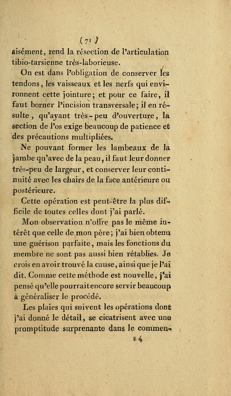 (70 aisément, rend la résection de l'articulation tibio-tarsienne très-laborieuse. On est dans l'obligation de conserver les tendons, les vaisseaux et les nerfs qui envi- ronnent cette jointure; et pour ce faire, il faut borner l'incision transversale; il en ré- sulte , qu'ayant très - peu d'ouverture, la section de l'os exige beaucoup de patience et des précautions multipliées. Ne pouvant former les lambeaux de la jambe qu'avec de la peau, il faut leur donner très^peu de largeur, et conserver leur conti- nuité avec les chairs de la face antérieure ou postérieure. Cette opération est peut-être la plus dif- ficile de toutes celles dont j'ai parlé. Mon observation n'oflre pas le même in- térêt que celle de mon père; j'ai bien obtenu une guérison parfaite, mais les fonctions du membre ne sont pas aussi bien rétablies. Je crois en avoir trouvé la cause, ainsi que je l'ai dit. Comme cette méthode est nouvelle, j*ai pensé qu'elle pourraitencore servir beaucoup à généraliser le procédé. Les plaies qui suivent les opérations don^ j'ai donné le détail, se cicatrisent avec un© promptitude surprenante dans le commçii-» i4