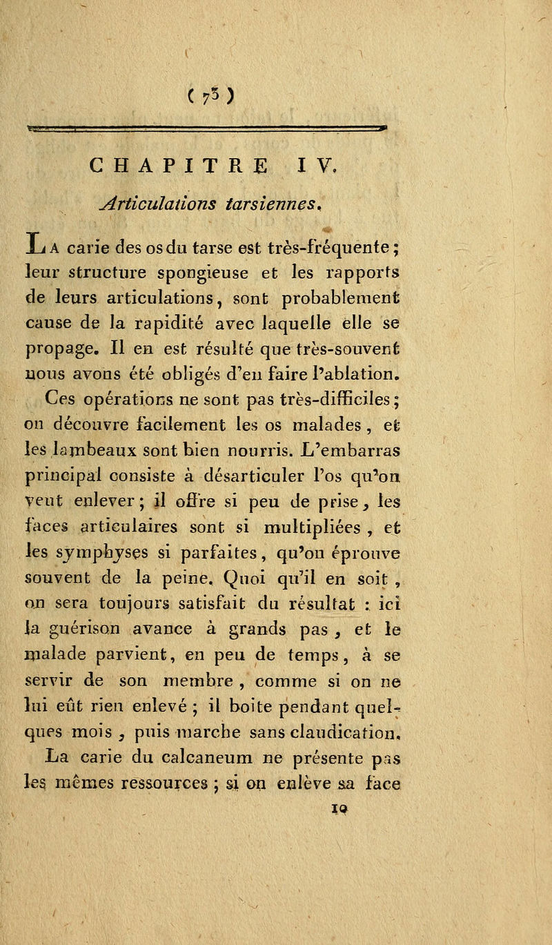 ( 75 ) CHAPITRE IV, Articulations tarsiennes^ ij A carie des os du tarse est très-fréquente ; leur structure spongieuse et les rapports de leurs articulations, sont probablement cause de la rapidité avec laquelle elle se propage. Il en est résulté que très-souvent nous avons été obligés d'en faire l'ablation. Ces opérations ne sont pas très-difficiles ; on découvre facilement les os malades , efc les lambeaux sont bien nourris. L'embarras principal consiste à désarticuler l'os qu'on veut enlever; il offre si peu de prise, les faces articulaires sont si multipliées , et les sjmphjses si parfaites, qu'on éprouve souvent de la peine. Quoi qu'il en soit , ojn sera toujours satisfait du résultat : ici la guérison avance à grands pas , et ie malade parvient, en peu de temps, à se servir de son membre , comme si on ne lui eût rien enlevé ; il boite pendant queî-^ ques mois, puis marche sans claudication, La carie du calcaneum ne présente pas les mêmes ressources ; si on enlève sa face