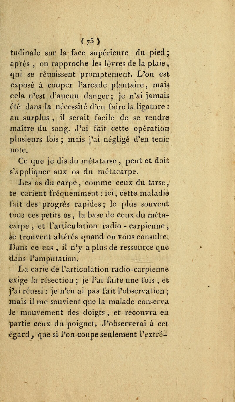 (75î tudinale sur la face supérieure du pied; après , on rapproche les lèvres de la plaie, qui se réunissent promptement. L'on est exposé à couper l'arcade plantaire, mais cela n'est d'aucun danger ; je n'ai jamais été dans la nécessité d'en faire la ligature : au surplus , il serait facile de se rendre maître du sang. J'ai fait cette opération plusieurs fois ; mais j'ai négligé d'en tenir note. Ce que je dis du métatarse , peut et doit s'appliquer aux os du métacarpe. Les os du carpe, comme ceux du tarse, êe carient fréquemment : ici, cette maladie fait des progrès rapides; le plus souvent tous ces petits os, la base de ceux du méta- carpe , et l'articulation radio - carpienne , èe trouvent altérés quand on vous consulte. Dans ce cas , il n'y a plus de ressource que dans l'ampiitation. La carie de l'articulation radio-carpienne exige la résection ; je l'ai faite une fois , et j'ai réussi : je n'en ai pas fait l'observation ; mais il me souvient que la malade conserva le mouvement des doigts , et recouvra eu partie ceux du poignetô J'observerai à cet é^ard, que si l'on coupe seulement l'extré-