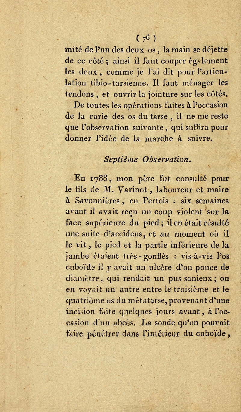 inité de l'un des deux os , la main se déjette de ce côté ; ainsi il faut couper également les deux , comme je l'ai dit pour l'articu- lation tibio-tarsienne. Il faut ménager les tendons , et ouvrir la jointure sur les côtés. De toutes les opérations faites à l'occasion de la carie des os du tarse , il ne me reste que l'observation suivante, qui suffira pour donner l'idée de la marche à suivre. Septième Observation, En 1788, mon père fut consulté pour le fils de M. Varinot, laboureur et maire à Savonnières , en Pertois : six semaines avant il avait reçu un coup violent sur la face supérieure du pied; il en était résulté une suite d'accidens, et au moment où il le vit, le pied et la partie inférieure de la jambe étaient très-gonflés : vis-à-vis l'os cuboVde il y avait un ulcère d'un pouce de diamètre, qui rendait un pus sanieux ; on en voyait un autre entre le troisième et le quatrième os du métatarse, provenant d'une incision faite quelques jours avant, à foc- casion d'un abcès. La sonde qu'on pouvait faire pénétrer dans Tintérieur du cuboïde,