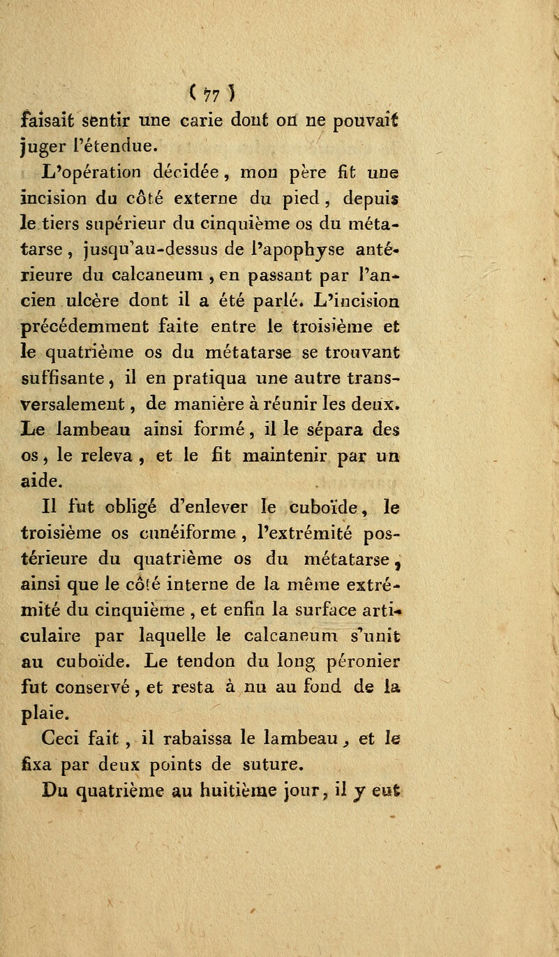 faisait sentir une carie dont oïl ne pouvait juger l'étendue. L'opération décidée, mon père fit une incision du côté externe du pied, depuis le tiers supérieur du cinquième os du méta- tarse , jusqu'au-dessus de l'apophjse anté- rieure du calcaneum , en passant par l'an- cien ulcère dont il a été parlé. L'incision précédemment faite entre le troisième et le quatrième os du métatarse se trouvant suffisante , il en pratiqua une autre trans- versalement , de manière à réunir les deux. Le lambeau ainsi formé, il le sépara des os, le releva , et le fit maintenir par un aide. Il fut obligé d'enlever le cuboïde, le troisième os cunéiforme, l'extrémité pos- térieure du quatrième os du métatarse, ainsi que le côlé interne de la même extré- mité du cinquiènie , et enfin la surface arti-» culaire par laquelle le calcaneum s'^unit au cuboïde. Le tendon du long péronier fut conservé, et resta à nu au fond de la plaie. Ceci fait, il rabaissa le lambeau ^ et le fixa par deux points de suture. Du quatrième au huitième jour, il j eue