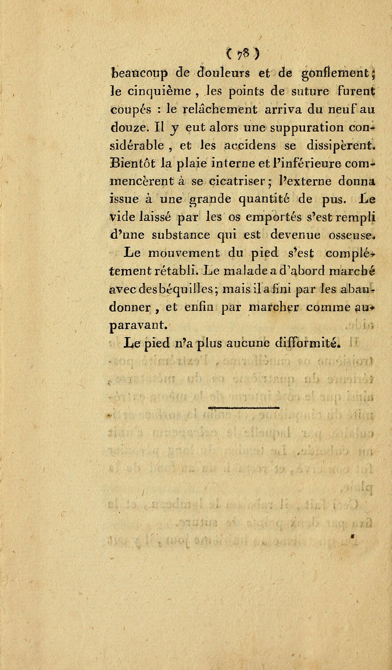 < 7» ) beaucoup de douleurs et de gonflement J le cinquième , les points de suture furent coupés : le relâchement arriva du neuf au douze. Il y eut alors une suppuration con- sidérable , et les accidens se dissipèrent. Bientôt la plaie interne et l'inférieure com- mencèrent à se cicatriser ; Pexterne donna issue à une grande quantité de pus. Le vide laissé par les os emportés s'est rempli d'une substance qui est devenue osseuse* Le mouvement du pied s'est complé-*- teraent rétabli. Le malade a d'abord marché iavec des béquilles; maisilafini par les aban^ donner , et enfin par marcher comme au> paravant. Le pied n'a plus aucune difformité.