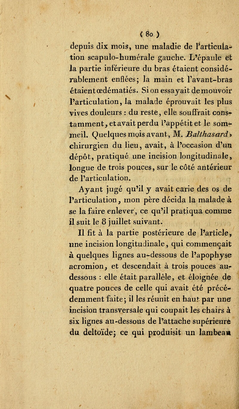 depuis dix mois, une maladie de l^articuia- tion scapulo-humérale gauche. L'épaule et la partie inférieure du bras étaient considé- rablement enflées; la main et Favant-bras étaient œdématiés* Si on essayait de mouvoir l'articulation, la malade éprouvait les plus vives douleurs : du reste, elle souffrait cons* tamment, et avait perdu l'appétit et le som-^ meil. Quelques mois avant, M. Balthasardt cliirurgien du lieu, avait, à l'occasion d'un dépôt, pratiqué une incision longitudinale, longue de trois pouces, sur le côté antérieur de l'articulation. Ayant jugé qu'il y avait carie des os de l'articulation, mon père décida la malade à se la faire enlever, ce qu'il pratiqua comme il suit le 8 juillet suivant. Il fit à la partie postérieure de l'article, une incision longitudinale, qui commençait à quelques lignes au-dessous de l'apophyse acromion, et descendait à trois pouces au- dessous : elle était parallèle, et éloignée de quatre pouces de celle qui avait été précé- demment faite; il les réunit en haut par une incision transversale qui coupait les chairs à six lignes au-dessous de l'attache supérieure du deltoïdej ce qui produisit un lambeam