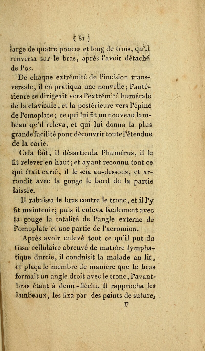 large de quatre pouces et long de trois, qu'il renversa sur le bras, après l'avoir détaché de l'os. De chaque extrémité de Pincision trans- versale, il en pratiqua une nouvelle; l'anté- rieure se dirigeait vers l'extrémitt humérale de la clavicule, et la postérieure vers l'épine de l'omoplate ; ce qui lui fit un nouveau lam- beau qiril releva, et qui lui donna la pluô grande facilité pour découvrir toute l'étendue de la carie. Cela fait, il désarticula l'humériis, il le fit relever en haut; et ayant reconnu tout ce qui était carié, il le scia au-dessous, et ar- rondit avec la gouge le bord de la partie laissée. Il rabaissa le bras contre le tronc, et il l'y fit maintenir; puis il enleva facilement avec ia gouge la totalité de l'angle externe ds l'omoplate et une partie de l'acromion. Après avoir enlevé tout ce qu'il put du tissu cellulaire abreuvé de matière lympha- tique durcie, il conduisit la malade au lit, et plaça le membre de manière que le bras formait un angle droit avec le tronc, l'avant- bras étant à demi-fléchi. Il rapprocha les lambeaux, les fixa par des points de suture>