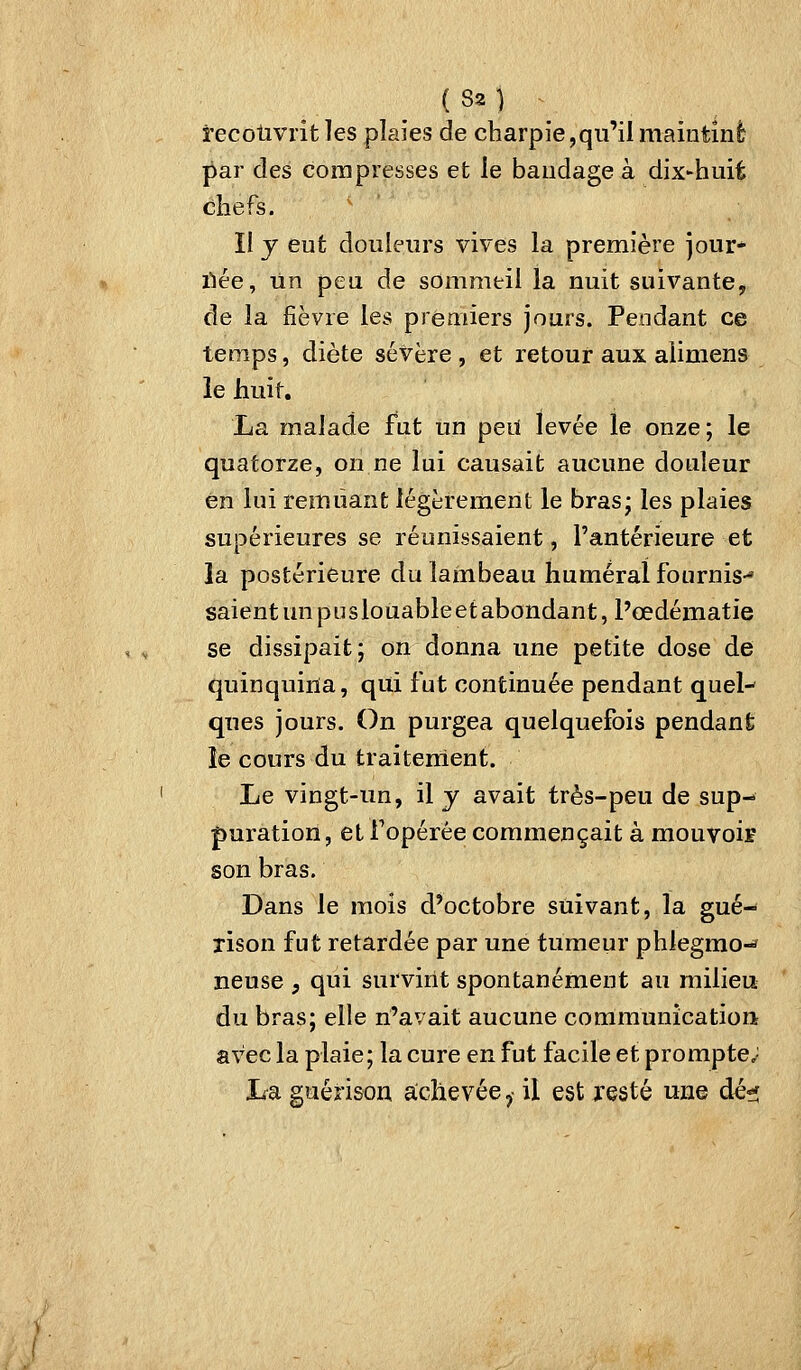 (S2) recotivrit les plaies de charpie,qu'il maintint par des compresses et le bandage à dix^huit C3liefs. ' ' Il y eut douleurs vives la première jour- iiée. Tin peu de sommeil la nuit suivante, de la fièvre les premiers jours. Pendant ce temps, diète sévère, et retour aux alimens le huit. La malade fut un peiï levée le onze; le quatorze, on ne lui causait aucune douleur en lui remuant légèrement le bras; les plaies supérieures se réunissaient, l'antérieure et la postérieure du lambeau humerai fournis-* saientunpuslouableetabondant, Pœdématie se dissipait ; on donna une petite dose de quinquina, qui fut continuée pendant quel-' ques jours. On purgea quelquefois pendant le cours du traiteirient. Le vingt-un, il y avait très-peu de sup- puration, et Topérée commençait à mouyoiï son bras. Dans le mois d'octobre suivant, la gué- rison fut retardée par une tumeur phlegmo-* neuse , qui survint spontanément au milieu du bras; elle n'avait aucune communication; avec la plaie; la cure en fut facile et prompte; La guérison achevée ,• il est resté une dé?;