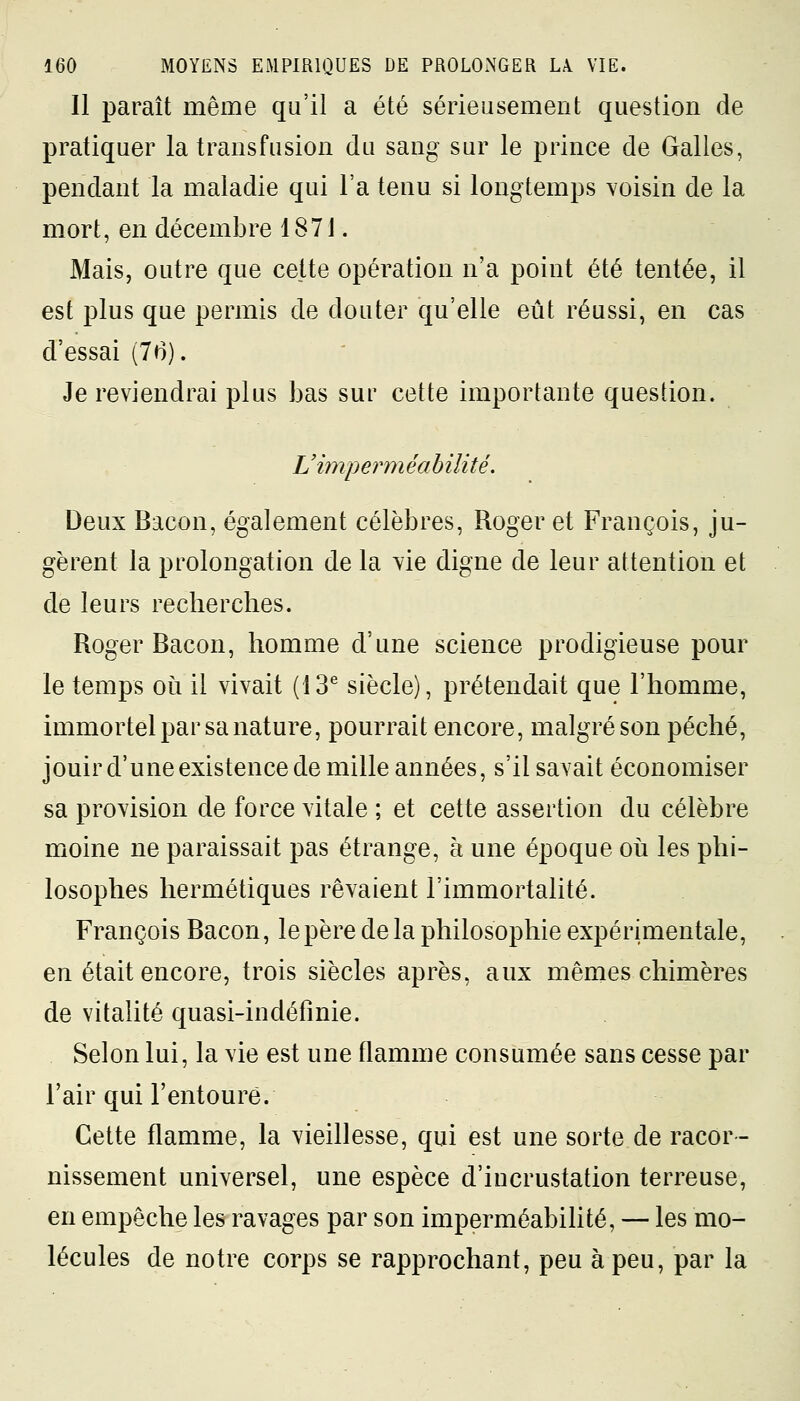 11 paraît même qu'il a été sérieusement question de pratiquer la transfusion du sang sur le prince de Galles, pendant la maladie qui Fa tenu si longtemps voisin de la mort, en décembre 1871. Mais, outre que cette opération n'a point été tentée, il est plus que permis de douter qu'elle eût réussi, en cas d'essai (76). Je reviendrai plus bas sur cette importante question. L'imper m éa b iiité. Deux Bacon, également célèbres, Roger et François, ju- gèrent la prolongation de la vie digne de leur attention et de leurs recherches. Roger Bacon, homme d'une science prodigieuse pour le temps où il vivait (13e siècle), prétendait que l'homme, immortel par sa nature, pourrait encore, malgré son péché, jouir d'une existence de mille années, s'il savait économiser sa provision de force vitale ; et cette assertion du célèbre moine ne paraissait pas étrange, à une époque où les phi- losophes hermétiques rêvaient l'immortalité. François Bacon, le père delà philosophie expérimentale, en était encore, trois siècles après, aux mêmes chimères de vitalité quasi-indéfînie. Selon lui, la vie est une flamme consumée sans cesse par l'air qui l'entoure. Cette flamme, la vieillesse, qui est une sorte de racor- nissement universel, une espèce d'incrustation terreuse, en empêche les ravages par son imperméabilité, — les mo- lécules de notre corps se rapprochant, peu à peu, par la