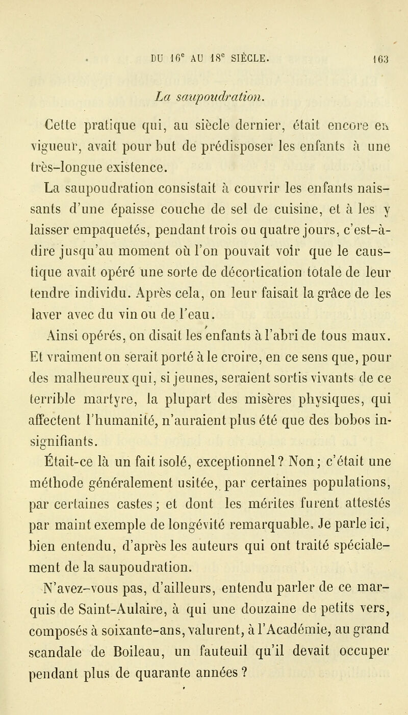 La saupoudration. Cette pratique qui, au siècle dernier, était encore ei\ vigueur, avait pour but de prédisposer les enfants à une très-longue existence. La saupoudration consistait à couvrir les enfants nais- sants d'une épaisse couche de sel de cuisine, et à les y laisser empaquetés, pendant trois ou quatre jours, c'est-à- dire jusqu'au moment où l'on pouvait voir que le caus- tique avait opéré une sorte de décortication totale de leur tendre individu. Après cela, on leur faisait la grâce de les laver avec du vin ou de l'eau. Ainsi opérés, on disait les enfants à l'abri de tous maux. Et vraiment on serait porté à le croire, en ce sens que, pour des malheureux qui, si jeunes, seraient sortis vivants de ce terrible martyre, la plupart des misères physiques, qui affectent l'humanité, n'auraient plus été que des bobos in- signifiants. Était-ce là un fait isolé, exceptionnel? Non; c'était une méthode généralement usitée, par certaines populations, par certaines castes; et dont les mérites furent attestés par maint exemple de longévité remarquable, Je parle ici, bien entendu, d'après les auteurs qui ont traité spéciale- ment de la saupoudration. ■N'avez-vous pas, d'ailleurs, entendu parler de ce mar- quis de Saint-Aulaire, à qui une douzaine de petits vers, composés à soixante-ans, valurent, à l'Académie, au grand scandale de Boileau, un fauteuil qu'il devait occuper pendant plus de quarante années ?