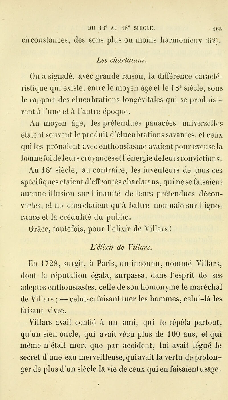 circonstances, des sons plus ou moins harmonieux (52). Les charlatans. On a signalé, avec grande raison, la différence caracté- ristique qui existe, entre le moyen âge et le \ 8e siècle, sous le rapport des élucubrations longévitales qui se produisi- rent à l'une et à l'autre époque. Au moyen âge, les prétendues panacées universelles étaient souvent le produit d'élucubrations savantes, et ceux qui les prônaient avec enthousiasme avaient pour excuse la bonne foi de leurs croyanceset l'énergie deleurs convictions. Au 18e siècle, au contraire, les inventeurs de tous ces spécifiques étaient d'effrontés charlatans, qui ne se faisaient aucune illusion sur l'inanité de leurs prétendues décou- vertes, et ne cherchaient qu'à battre monnaie sur l'igno- rance et la crédulité du public. Grâce, toutefois, pour l'élixir de Villars ! Uélixir de Villars. En 1728, surgit, à Paris, un inconnu, nommé Villars, dont la réputation égala, surpassa, dans l'esprit de ses adeptes enthousiastes, celle de son homonyme le maréchal de Villars ; — celui-ci faisant tuer les hommes, celui-là les faisant vivre. Villars avait confié à un ami, qui le répéta partout, qu'un sien oncle, qui avait vécu plus de 100 ans, et qui même n'était mort que par accident, lui avait légué le secret d'une eau merveilleuse, qui avait la vertu de prolon- ger de plus d'un siècle la vie de ceux qui en faisaient usage.