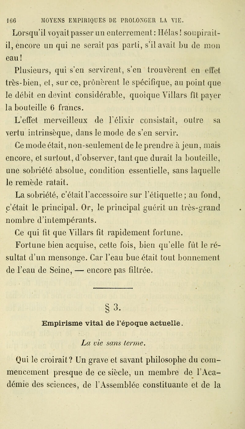 Lorsqu'il voyait passer un enterrement: Hélas ! soupirait- il, encore un qui ne serait pas parti, s'il avait bu de mon eau! Plusieurs, qui s'en servirent, s'en trouvèrent en effet très-bien, et, sur ce, prônèrent le spécifique, au point que le débit en devint considérable, quoique Villars fît payer la bouteille 6 francs. L'effet merveilleux de l'élixir consistait, outre sa vertu intrinsèque, dans le mode de s'en servir. Ce mode était, non-seulement de le prendre à jeun, mais encore, et surtout, d'observer, tant que durait la bouteille, une sobriété absolue, condition essentielle, sans laquelle le remède ratait. La sobriété, c'était l'accessoire sur l'étiquette; au fond, c'était le principal. Or, le principal guérit un très-grand nombre d'intempérants. Ce qui fit que Villars fit rapidement fortune. Fortune bien acquise, cette fois, bien qu'elle fût le ré- sultat d'un mensonge. Car l'eau bue était tout bonnement de l'eau de Seine, — encore pas filtrée. S 1 Empirisme vital de l'époque actuelle. La vie sans terme. Qui le croirait? Un grave et savant philosophe du com- mencement presque de ce siècle, un membre de l'Aca- démie des sciences, de l'Assemblée constituante et de la