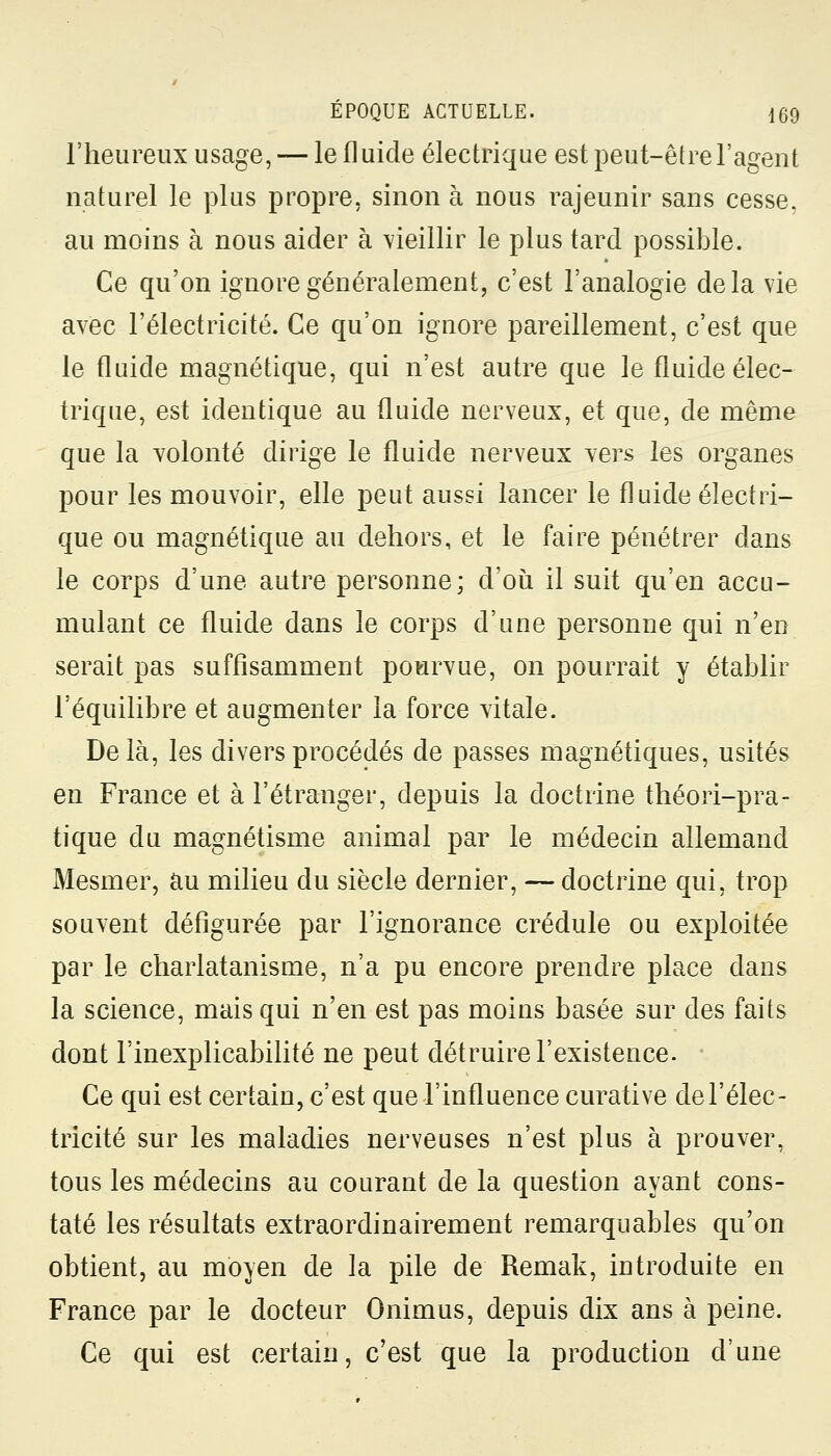 l'heureux usage, — le fluide électrique est peut-être l'agent naturel le plus propre, sinon à nous rajeunir sans cesse, au moins à nous aider à vieillir le plus tard possible. Ce qu'on ignore généralement, c'est l'analogie delà vie avec l'électricité. Ce qu'on ignore pareillement, c'est que le fluide magnétique, qui n'est autre que le fluide élec- trique, est identique au fluide nerveux, et que, de même que la volonté dirige le fluide nerveux vers les organes pour les mouvoir, elle peut aussi lancer le fluide électri- que ou magnétique au dehors, et le faire pénétrer dans le corps d'une autre personne; d'où il suit qu'en accu- mulant ce fluide dans le corps d'une personne qui n'en serait pas suffisamment pourvue, on pourrait y établir l'équilibre et augmenter la force vitale. Delà, les divers procédés de passes magnétiques, usités en France et à l'étranger, depuis la doctrine théori-pra- tique du magnétisme animal par le médecin allemand Mesmer, au milieu du siècle dernier, — doctrine qui, trop souvent défigurée par l'ignorance crédule ou exploitée par le charlatanisme, n'a pu encore prendre place dans la science, mais qui n'en est pas moins basée sur des faits dont l'inexplicabilité ne peut détruire l'existence. Ce qui est certain, c'est que l'influence curative de l'élec- tricité sur les maladies nerveuses n'est plus à prouver, tous les médecins au courant de la question ayant cons- taté les résultats extraordinairement remarquables qu'on obtient, au moyen de la pile de Remak, introduite en France par le docteur Onimus, depuis dix ans à peine. Ce qui est certain, c'est que la production d'une