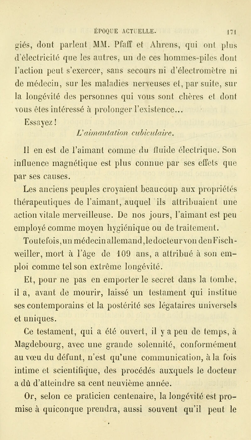 giés, dont parlent MM. Pfaff et Ahrens, qui ont plus d'électricité que les autres, un de ces hommes-piles dont l'action peut s'exercer, sans secours ni d'électromètre ni de médecin, sur les maladies nerveuses et, par suite, sur la longévité des personnes qui vous sont chères et dont vous êtes intéressé à prolonger l'existence... Essayez ! Lî aimantation aibiculaire. 11 en est de l'aimant comme du fluide électrique. Son influence magnétique est plus connue par ses effets que par ses causes. Les anciens peuples croyaient beaucoup aux propriétés thérapeutiques de l'aimant, auquel ils attribuaient une action vitale merveilleuse. De nos jours, l'aimant est peu employé comme moyen hygiénique ou de traitement. Toutefois, un médecin allemand, le docteur von denFisch- weiller, mort à l'âge de 409 ans, a attribué à son em- ploi comme tel son extrême longévité. Et, pour ne pas en emporter le secret dans la tombe, il a, avant de mourir, laissé un testament qui institue ses contemporains et la postérité ses légataires universels et uniques. Ce testament, qui a été ouvert, il y a peu de temps, à Magdebourg, avec une grande solennité, conformément au vœu du défunt, n'est qu'une communication, à la fois intime et scientifique, des procédés auxquels le docteur a dû d'atteindre sa cent neuvième année. Or, selon ce praticien centenaire, la longévité est pro- mise à quiconque prendra, aussi souvent qu'il peut le